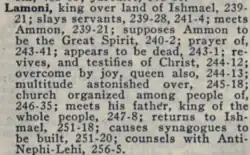 Lamoni, king over land of Ishmael, 239-21; slays servants, 239-28; meets Ammon, 239-21; supposes Ammon to be the Great Spirit, 240-2; prayer of, 243-41; appears to be dead, 243-1, revives, and testifies of Christ, 244-12; overcome by joy, queen also, 244-13; multitude astonished over, 245-18; church organized among people of, 246-35; meets his father, king of the whole people, 247-8; returns to Ishmael, 251-18; causes synagogues to be built, 251-20; counsels with Anti-Nephi-Lehi, 256-5.