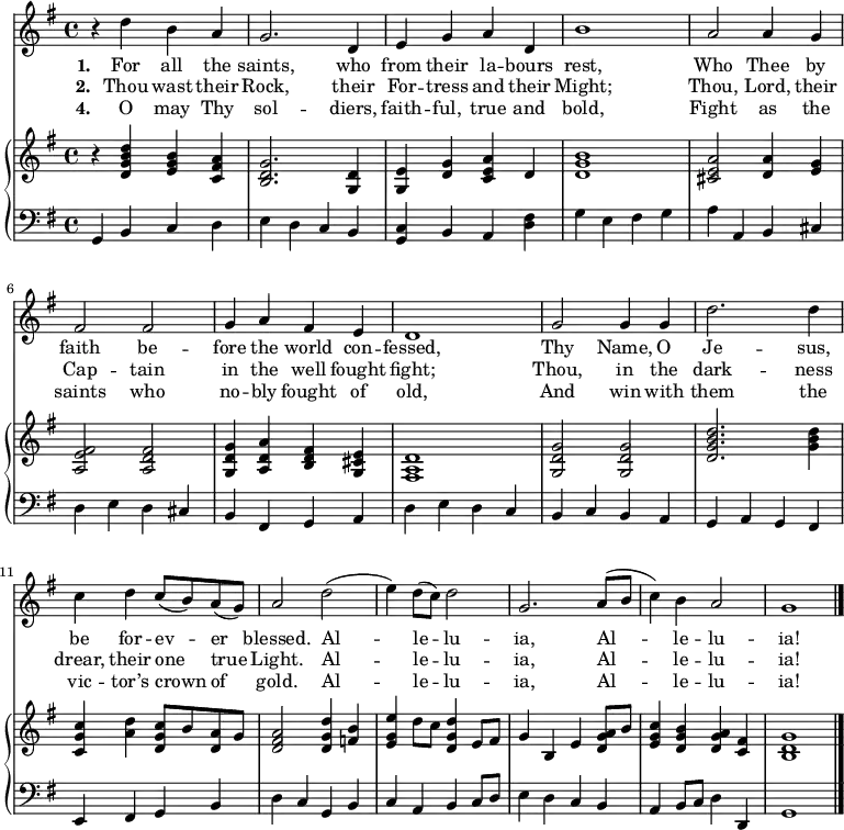 << \language "english" <<
\new Staff { \clef treble \time 4/4 \key g \major \set Staff.midiInstrument = "trumpet"
\relative c''
{ r4 d b a | g2. d4 | e g a d, | b'1 | a2 a4 g | fs2 fs | g4 a fs e | d1
g2 g4 g | d'2. d4 | c d c8( b) a( g) | a2 d( | e4) d8( c) d2 | g,2. a8( b | c4) b a2 | g1 \bar"|." }
}
\addlyrics {\set stanza = #"1. "
For all the saints, who from their la -- bours rest,
Who Thee by faith be -- fore the world con -- fessed,
Thy Name, O Je -- sus, be for -- ev -- er blessed.
Al -- le -- lu -- ia, Al -- le -- lu -- ia!
}
\addlyrics {\set stanza = #"2. "
Thou wast their Rock, their For -- tress and their Might;
Thou, Lord, their Cap -- tain in the well fought fight;
Thou, in the dark -- ness drear, their one true Light.
Al -- le -- lu -- ia, Al -- le -- lu -- ia!
}
\addlyrics {\set stanza = #"4. "
O may Thy sol -- diers, faith -- ful, true and bold,
Fight as the saints who no -- bly fought of old,
And win with them the vic -- tor’s crown of gold.
Al -- le -- lu -- ia, Al -- le -- lu -- ia!
}
\new PianoStaff <<
\new Staff { \clef treble \key g \major \set Staff.midiInstrument = "church organ"
\relative c'
<< { r4 <d g b d> <e g b> <c fs a> | <b d g>2. <g d'>4 | <g e'> <d' g> <c e a> d | <d g b>1
<cs e a>2 <d a'>4 <e g> | <a, e' fs>2 <a d fs> | <g d' g>4 <a d a'> <b d fs> <g cs e> | <fs a d>1
<g d' g>2 <g d' g> | <d' g b d>2. <g b d>4 | <c, g' c> <a' d> <d, g c>8 b' <d, a'> g | <d fs a>2
<d g d'>4 <f b>| <e g e'>4 d'8 c <d, g d'>4 e8 fs | g4 b, e <d g a>8 b' | <e, g c>4 <d g b> <d g a> <c fs> | <b d g>1 \bar"|." }
>>
}
\new Staff { \clef bass \key g \major \set Staff.midiInstrument = "church organ"
\relative c <<
{ g4 b c d | e d c b | <c g> b a <d fs> | g e fs g | a a, b cs | d e d cs | b fs g a | d e d c
b c b a | g a g fs | e fs g b | d c g b | c a b c8 d | e4 d c b | a4 b8 c d4 d, | g1 \bar"|." } >>
}
>> >> >>
\layout { indent = #0 }
\midi { \tempo 4 = 106 }