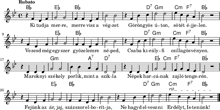<<
\new ChordNames \chordmode {
\set chordChanges = ##t
bes1 | es1 | bes1 | s1 | s2 s4 d4:7 | g1:m | c2:m f2:7 | bes1
\break
s1 | es1 | bes1 | s1 | s2 s4 d4:7 | g1:m | c2:m f2:7 | bes1
\break
s1 | g1:m | s2 a2:7 | d1:7 | s1 | es2 c2:m | f1:7 | bes1
\break
s1 | es1 | bes1 | s1 | s2 s4 d4:7 | g1:m | c2:m f2:7 | bes1
}
{\tempo Rubato \key g \minor
r4 f' d' f' | g'2 g' | f'4 f' d' f' | bes'2 bes' | r4 f' bes' c'' | d''2 d'' | ees''4 c'' bes' a' | bes'2 r
\break
r4 f' d' f' | g'2 g' | f'4 f' d' f' | bes'2 bes' | r4 f' bes' c'' | d''2 d'' | ees''4 c'' bes' a' | bes'2 r
\break
r4 d' d' d' | g'2 g' | bes'4 bes' a' g' | d'2 d' | r4 d' d' d' | g'2 g' | f'4 g' f' ees' | d'2 r
\break
\override TextSpanner #'(bound-details left text) = "rit."
r4 f' d' f' | g'2 g' | f'4 f' d' f' | bes'2 bes' | r4 f' bes' c'' | d''2 d'' | ees''4\startTextSpan c'' bes' a' | bes'2 r\stopTextSpan \bar "|."
}
\addlyrics { Ki tud -- ja mer -- re, mer -- re visz a vég -- zet
Gö -- rön -- gyös ú -- ton, sö -- tét é -- jje -- len.
Ve -- zesd még egy -- szer győ -- ze -- lem -- re né -- ped,
Csa -- ba ki -- rály -- fi csi -- lla -- gös -- vé -- nyen.
Ma -- rok -- nyi szé -- kely por -- lik, mint a szik -- la
Né -- pek har -- cá -- nak zaj -- ló ten -- ge -- rén.
Fe -- jünk az ár, jaj, száz -- szor el -- bo -- rít -- ja,
Ne hagyd el -- vesz -- ni Er -- délyt, Is -- te -- nünk! }
>>