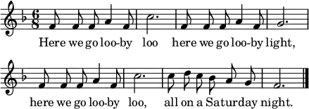 \header { tagline = ##f }
global = { \key f \major \time 6/8 }
sopranoVoice = \relative c' { \global \autoBeamOff
f8 f f a4 f8 | c'2. |
f,8 f f a4 f8 | g2. | \break
f8 f f a4 f8 | c'2. |
c8 d c bes a g | f2. \bar "|."
}
verse = \lyricmode {
Here we go loo -- by loo
here we go loo -- by light,
here we go loo -- by loo,
all on a Sa -- tur -- day night.
}
\score { \new Staff \with { midiInstrument = "vibraphone" }
\sopranoVoice
\addlyrics \verse
\layout { indent = 0 line-width = 110 \context { \Score \remove "Bar_number_engraver" } }
\midi { \tempo 4=144 }
}