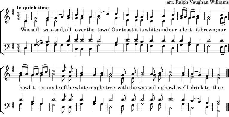 
\header { tagline = ##f arranger = "arr. Ralph Vaughan Williams" }
\layout { indent = 0
  \context { \Score \remove "Bar_number_engraver" }
  \context { \Voice \remove "Dynamic_engraver" }
}

global = { \key g \major \time 3/4 \partial 4 \tempo "In quick time" }

soprano = \relative c' { \global \autoBeamOff \set Staff.midiPanPosition = -0.5 \set midiInstrument = "oboe"
  d4\fff | g2 g4 | g (a) b | c b a | b (d)
  d | c a a | a b c | b8 [(a)] g [(a)] b4 | a2
  c4 | b8 [(a)] g [(a)] b [(c)] | d2
  d8 c | b4 g b | a2
  g8 a | b2 a8 b | c2 b4 | a (g) fis | g2 \bar "|."
}

alto = \relative c' { \global \autoBeamOff \set Staff.midiPanPosition = 0.5 \set midiInstrument = "fiddle"
  d4\pp | d2 e4 |d2 g4 | g g a | g2
  g4 | e e e | d d fis | g g g | fis2
  g8 ([a]) | g4 g g | a2 fis8 fis | g4 g g fis2
  d8 d | g2 g8 g | g2 g4 | e2 d4 | d2 \bar "|."
}

tenor = \relative c { \global \autoBeamOff \set Staff.midiPanPosition = -1 \set midiInstrument = "clarinet"
  d4 | g (b) c | b2 d4 | e e e | d2
  b4 | e e c | d d d d b g | d'2
  d4 | d b g | d'2 d8 d | d4 b g | d'2
  d8 d | d2 d8 d | e2 d4 | c (b) a | b2 \bar "|."
}

bass = \relative c { \global \autoBeamOff \set Staff.midiPanPosition = 1 \set midiInstrument = "contrabass"
  d4 | g2 g4 | g g g | c, c c | g'2
  g4 | a a g | fis fis d | g g g | fis2
  e8 ([fis]) | g4 g g | fis2 d8 d | g4 g g | d2
  e8 fis | g2 g8 g | c,2 g'4 c,2 d4 | <g g,>2 \bar "|."
}

verse = \lyricmode {
  Was -- sail, was -- sail, all o -- ver the town!
  Our toast it is white and our ale it is brown;
  our bowl it is made of the white map -- le tree;
  with the was -- sail -- ing bowl, we'll drink to thee.
}

\score {
  \new ChoirStaff <<
    \new Staff
    <<
      \new Voice = "soprano" { \voiceOne \soprano }
      \new Voice = "alto" { \voiceTwo \alto }
    >>
    \new Lyrics \lyricsto "soprano" \verse
    \new Staff
    <<
      \clef bass
      \new Voice = "tenor" { \voiceOne \tenor }
      \new Voice = "bass" { \voiceTwo \bass }
    >>
  >>
  \layout { }
}
\score { << \soprano \\ \alto \\ \tenor \\ \bass >>
  \midi {
    \tempo 4.=128
    \context { \Score midiChannelMapping = #'instrument }
    \context { \Staff \remove "Staff_performer" }
    \context { \Voice \consists "Staff_performer" }
  }
}
