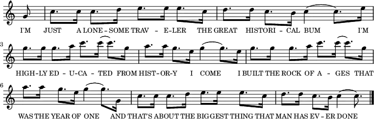 
<<
  \new voice="melody" 
  \relative c'' 
  {
    \override Staff.TimeSignature #'stencil = ##f
    \partial 8 g8 | c8. c16 c8. d16 e8. e16 e8. c16 | d8. d16 c8. b16 c4( c8.) e16 | g8. g16 g8. a16 c8. c16( c8.) g16 | a8. a16 g8. e16 g4 (g8.) e16| g8. g16 g8. a16 c8. c16( c8.) g16 | a8. a16 g8. e16 g4 (g8.) g,16| c8. c16 c8. d16 e8. e16 e8. c16 | d8. d16 c8. b16 c4( c8.) \bar "|."
  }
  \new Lyrics \lyricmode
  {
    \override LyricText #'font-size = #-1 
    \set associatedVoice = #"melody"
    I'M8 | JUST8. A16 LONE8. -- SOME16 TRAV8. -- E16 -- LER8. THE16 | GREAT8. HIS16 -- TORI8. -- CAL16 BUM4.. I'M16 | HIGH8. -- LY16 ED8. -- U16 -- CA8. -- TED4 FROM16 | HIST8. -- OR16 -- Y8. I16 COME4.. I16 | BUILT8. THE16 ROCK8. OF16 A8. -- GES4 THAT16 | WAS8. THE16 YEAR8. OF16 ONE4.. AND16 | THAT'S8. A16 -- BOUT8. THE16 BIG8. -- GEST16 THING8. THAT16 | MAN8. HAS16 EV8. -- ER16 DONE4..
  }
>>
