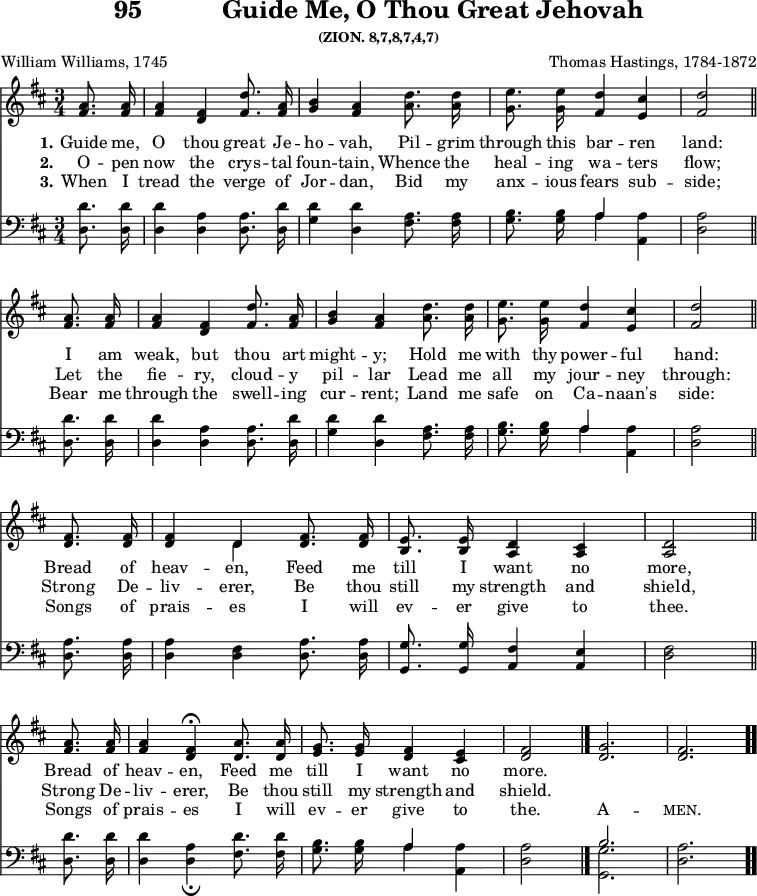 \version "2.16.2" 
\header { tagline = ##f title = \markup { "95" "          " "Guide Me, O Thou Great Jehovah" } subsubtitle = "(ZION. 8,7,8,7,4,7)" composer = "Thomas Hastings, 1784-1872" poet = "William Williams, 1745" }
\score { << << \new Staff \with {midiInstrument = #"piano" } << \new Voice = "high" { \key d \major \time 3/4 \partial 4 \relative d'' {
  \repeat unfold 2 { <a fis>8.\noBeam q16 | 
  q4 <fis d> <d' fis,>8.\noBeam <a fis>16 | 
  <b g>4 <a fis> <d a>8.\noBeam q16 |
  <e g,>8.\noBeam q16 <d fis,>4 <cis e,> |
  <d fis,>2 \bar"||" \break }
  <fis, d>8.\noBeam q16 |
  q4 << { \voiceOne d4 } \new Voice { \voiceTwo d } >> \oneVoice <fis d>8.\noBeam q16 |
  <e b>8.\noBeam q16 <d a>4 <cis a> |
  <d a>2 \bar"||" \break
  <a' fis>8.\noBeam q16 |
  q4 <fis d>4\fermata <a d,>8.\noBeam q16 |
  <g e>8.\noBeam q16 <fis d>4 <e cis> |
  <fis d>2 \bar "|." \cadenzaOn
  <g d>2. \bar "|" <fis d> \bar ".." } }
 \new Lyrics \lyricsto "high"  { 
  \set stanza = #"1."    
  Guide me, O thou great Je -- ho -- vah, Pil -- grim through this bar -- ren land: 
  I am weak, but thou art might -- y; Hold me with thy power -- ful hand: 
  Bread of heav -- en, Feed me till I want no more,
  Bread of heav -- en, Feed me till I want no more.
  }
\new Lyrics \lyricsto "high"  { 
  \set stanza = #"2."    
  O -- pen now the crys -- tal foun -- tain, Whence the heal -- ing wa -- ters flow; 
  Let the fie -- ry, cloud -- y pil -- lar Lead me all my jour -- ney through: 
  Strong De -- liv -- erer, Be thou still my strength and shield,  
  Strong De -- liv -- erer, Be thou still my strength and shield.  
  }
\new Lyrics \lyricsto "high"  { 
  \set stanza = #"3."    
  When I tread the verge of Jor -- dan, Bid my anx -- ious fears sub -- side; 
  Bear me through the swell -- ing cur -- rent; Land me safe on Ca -- naan's side: 
  Songs of prais -- es I will ev -- er give to thee. 
  Songs of prais -- es I will ev -- er give to the. A -- \markup { \smallCaps "men." }
  }
>>
\new Staff \with {midiInstrument = #"piano"} << \new Voice = "low" { \clef bass \key d \major \relative d' {
  \repeat unfold 2 { <d d,>8.\noBeam q16 |
  q4 <a d,> q8.\noBeam <d d,>16 |
  <d g,>4 <d d,> <a fis>8.\noBeam q16 |
  <b g>8.\noBeam q16 << { a4 } \\ { a } >> <a a,>4 |
  <a d,>2 }
  <a d,>8.\noBeam q16 |
  q4 <fis d> <a d,>8.\noBeam q16 |
  <g g,>8.\noBeam q16 <fis a,>4 <e a,> |
  <fis d> 2
  <d' d,>8.\noBeam q16 |
  q4 <a d,>_\fermata <d fis,>8.\noBeam q16 |
  <b g>8.\noBeam q16 << { a4 } \\ { a } >> <a a,>4 |
  <a d,>2
  << { b2. } \\ { <g g,> } >> <a d,>
  } } >>
>> >>
  

\layout { indent = #0 }
\midi { \tempo 4 = 100 } }
