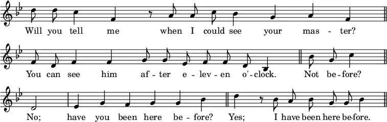 { \override Score.TimeSignature #'stencil = ##f \key bes \major \relative d'' { \cadenzaOn d8 d c4 f, r8 a a c bes4 g a f \bar "||" \break
f8 d f4 f g8 g ees f f d bes4 \bar "||" bes'8 g c4 \bar "||" \break
d,2 \bar "|" ees4 g f g g bes \bar "||" d4 r8 bes a bes g g bes4 \bar "||" }
\addlyrics { Will you tell me when I could see your mas -- ter? You can see him af -- ter e -- lev -- en o' -- clock. Not be -- fore? No; have you been here be -- fore? Yes; I have been here be -- fore. } }