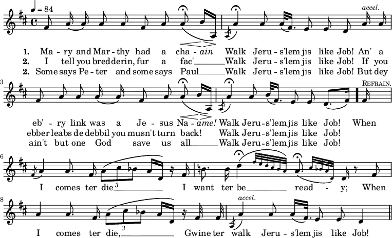 { \time 4/4 \tempo 4 = 84 \key d \major \relative f' { \autoBeamOff fis8 a16\( a\) a8 a fis a a\<\fermata\( b16[\> a,]\!\) | \acciaccatura a8 a'4\fermata a8 a32([ fis16.]) e8 e d a'16^\markup { \smaller \italic accel. } a |
fis8 a a a16\( a\) fis8 a a\<\fermata\( b16[\> a,]\!\) | \acciaccatura a8 a'4\fermata a8 b32[( fis16.]) e8 e d8.[( fis16]) \bar "."
\partial 16 fis16^\markup { \smaller \caps Refrain. } | \acciaccatura fis8 a4 a8. fis16 \times 2/3 { a8[\( cis bes] } a16[ d,]\) r16 fis | b!8. b16 \afterGrace d4\fermata( { fis32[ e d cis b a]) } \afterGrace a8.\fermata( { cis32[ bes a d,]) } d16 r8 fis | a4 a8. fis16 \times 2/3 { a8[\( cis bes] } a16[ d,]\) r16 fis32 fis | \acciaccatura a,8 a'4^\markup { \smaller \italic accel. } a8 a16([ fis32.)] e8 e d4 \bar "||" }
\addlyrics { \set stanza = #"1. " Ma -- ry and Mar -- thy had a cha -- \markup { \italic ain } Walk Jeru -- s'lem jis like Job! An' a eb' -- ry link was a Je -- sus Na -- \markup { \italic ame! } Walk Jeru -- s'lem jis like Job! When I comes ter die __ _ I want ter be __ read -- y; When I comes ter die, __ _ Gwine ter walk Jeru -- s'lem jis like Job! }
\addlyrics { \set stanza = #"2. " I tell you bred -- derin, fur a fac' __ _ Walk Jeru -- s'lem jis like Job! If you ebber leabs de debbil you musn't turn back! _ Walk Jeru -- s'lem jis like Job! }
\addlyrics { \set stanza = #"2. " Some says Pe -- ter and some says Paul __ _ Walk Jeru -- s'lem jis like Job! But dey ain't but one God _ save us all __ _ Walk Jeru -- s'lem jis like Job! }
}