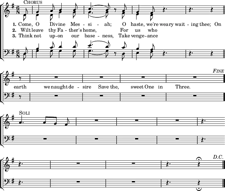 
  \new ChoirStaff <<
    \time 6/8
    \partial 8
    \new Staff <<
      \key g \major
      \new Voice = "soprano" {
        \voiceOne \slurUp
        \relative c' {
          \override Score.RehearsalMark #'self-alignment-X = #1
          \override Score.RehearsalMark #'break-visibility = ##(#t #t #f)
          \override Score.BarNumber #'break-visibility = ##(#f #f #f)
d8
^\markup { \larger \smallCaps "Chorus" }
|
g4 a8 b4 b8 |
c4.( b8) \oneVoice r8 \voiceOne a8 |
g4 fis8 \oneVoice r4. |
r4. r4 \bar "||"
          \break
r8 |
R2. |
R2. |
R2. |
R2. \bar "." |
          \mark \markup { \smaller \italic \smallCaps "Fine" }
          \break
a4.
^\markup { \larger \smallCaps "Soli" }
a8[ g] fis |
R2. |
R2. |
R2. |
r4. \bar ""
          \break
r4. |
R2. |
R2. |
r4. r4
^\fermata
          \bar "|."
          \mark \markup { \smaller \italic \smallCaps "D.C." }
        }
      }
      \new Voice = "alto" {
        \voiceTwo \slurDown
        \relative c' {
d8 |
d4 d8 g4 g8 |
g4.( g8) s8 fis8 |
e4 d8
        }
      }
    >>
    \new Lyrics {
      \lyricmode {
        \set stanza = #"1."
          Come,8      O4    Di8   --  vine4 Mes8  --  si4. -- ah;8 \skip8
              O8 haste,4 we're8 wea8 -- ry8 wait4 -- ing8   thee;8 \skip8
             On8  earth4    we8     naught4   de4     --     sire4 \skip8
               Save4      the,4      sweet4  One4        in4      Three.4
      }
    }
    \new Lyrics {
      \lyricmode {
        \set stanza = #"2."
Wilt8 leave4 thy8 Fa4 -- ther's8 home,2 \skip8
For8 us4 who8
      }
    }
    \new Lyrics {
      \lyricmode {
        \set stanza = #"3."
Think8 not4 up8 -- on4 our8 base4. -- ness,8 \skip8
Take8 venge4 -- ance8
      }
    }
    \new Staff <<
      \clef "bass"
      \key g \major
      \new Voice = "tenor" {
        \voiceOne \slurUp
        \relative c {
d8 |
b'4 c8 d4 d8 |
e4.( d8) \oneVoice r8 \voiceOne c8 |
b4 a8 \oneVoice r4. |
r4. r4

r8 |
R2. |
R2. |
R2. |
R2. |

R2. |
R2. |
R2. |
R2. |
r4.

r4. |
R2. |
R2. |
r4. r4
_\fermata
        }
      }
      \new Voice = "bass" {
        \voiceTwo \slurDown
        \relative c {
d8 |
g4 g8 g4 g8 |
g4.( g8) s8 d8 |
e4 fis8
        }
      }
    >>
  >>
