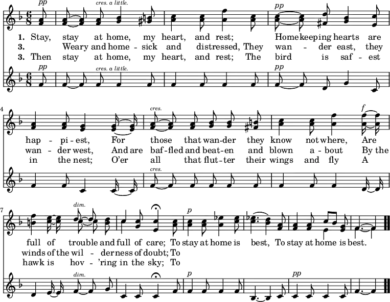 \relative c' { << \new Voice = "a" { \time 6/8 \key f \major \partial 8 \autoBeamOff <f a>8^\markup { \italic pp } <f a> ~ <f a> <f a>^\markup { \italic \abs-fontsize #8 "cres. a little." } <g bes>4 <gis b>8 <a c>4 <a c>8 <a f'>4 <a c>8 <a c>^\markup { \italic pp } ~ <a c> <fis d'> <g bes>4 <e c'>8 <f a>4 <f a>8 <e g>4 <e g>16 ~ <e g> <f a>8^\markup { \italic \abs-fontsize #8 cres. } ~ <f a> <f a> <g bes> <g bes> <fis b> <a c>4 <a c>8 <a f'>4 <a f'>16^\markup { \italic f } ~ <a f'> <b f'>4 <c e>16 ~ <c e> << { d8^\markup { \italic \abs-fontsize #8 dim. } ~ d } \\ { c ~ c } >> <b d> << { c4 } \\ { c } >> <g c>8 <e c'>4 \fermata <a c>8 <a c>4^\markup { \italic p } <a c>8 <a ees'>4 <c ees>8 <c ees>4.(<bes d>4) <f a>8 <f a>4 <f a>8 << { c'8[bes] } \\ { e,4 } >> <e g>8 << { f4. ~ f4 } \\ { f4. ~ f4 } >> \bar ".." } \new Lyrics \lyricmode { \set associatedVoice = #"a" \set stanza = #"1. " Stay,8 stay4 at8 home,4 my8 heart,4 and8 rest;4 \skip8 Home8 -- keep -- ing hearts4 are8 hap4 -- pi8 -- est,4 For8 those4 that8 wan -- der they know4 not8 where,4 Are8 full4 of8 trou -- ble and full4 of8 care;4 To8 stay4 at8 home4 is8 best,4. \skip4 To8 stay4 at8 home4 is8 best.4. } \new Lyrics \lyricmode { \set associatedVoice = #"a" \set stanza = #"3. " \skip8 Weary4 and8 home4 -- sick8 and4 dis8 -- tressed,4 They8 wan4 -- der8 east,4 they8 wan4 -- der8 west,4 And16 are baf8 -- fled and beat -- en and blown4 a8 -- bout4 By16 the winds4 of16 the wil4 -- der8 -- ness4 of8 doubt;4 To8 } \new Lyrics \lyricmode { \set associatedVoice = #"a" \set stanza = #"3. " Then8 stay4 at8 home,4 my8 heart,4 and8 rest;4 The8 bird4 is8 saf4 -- est8 in4 the8 nest;4 O’er8 all4 that8 flut -- ter their wings4 and8 fly4 A8 hawk4 is8 hov4 -- ’ring8 in4 the8 sky;4 To8 } \new Staff { \time 6/8 \key f \major \partial 8 \autoBeamOff f^\markup { \italic pp } f ~ f f^\markup { \italic \abs-fontsize #8 "cres. a little." } f4 f8 f4 f8 f4 f8 f^\markup { \italic pp } ~ f d g4 c,8 f4 f8 c4 c16 ~ c f8^\markup { \italic \abs-fontsize #8 cres. } ~ f f f f f f4 f8 f4 d16 ~ d d4 e16 ~ e f8^\markup { \italic \abs-fontsize #8 dim. } ~ f g c,4 c8 c4 \fermata f8 f4^\markup { \italic p } f8 f4 f8 bes,4. ~ bes4 c8 c4^\markup { \italic pp } c8 c4 c8 f4. ~ f4 } >> }