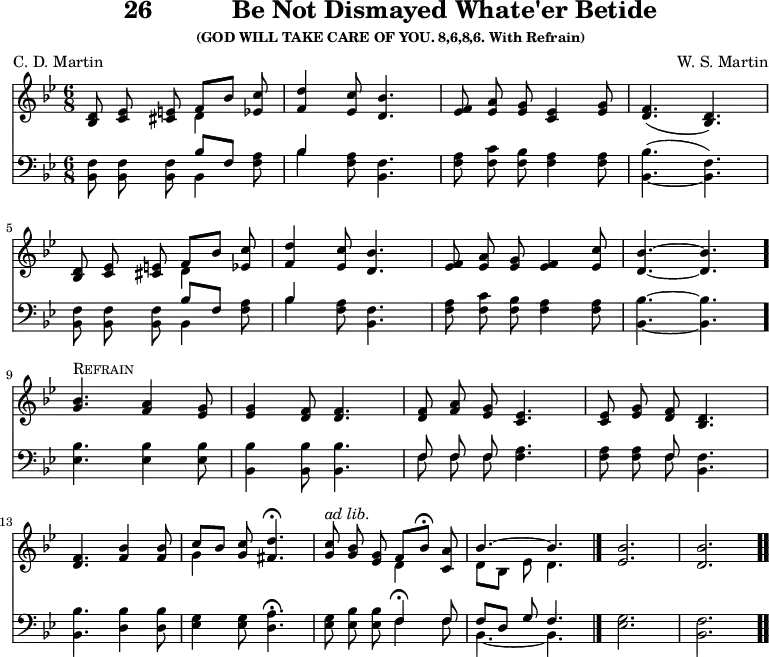 \version "2.16.2" 
\header { tagline = ##f title = \markup { "26" "          " "Be Not Dismayed Whate'er Betide" } subsubtitle = "(GOD WILL TAKE CARE OF YOU. 8,6,8,6. With Refrain)" composer = "W. S. Martin" poet = "C. D. Martin" }
\score { << << \new Staff { \key bes \major \time 6/8 \relative d' { \autoBeamOff
  <d bes>8 <ees c> <e cis> << { f[ bes] } \\ { d,4 } >> <ees c'>8 |
  <f d'>4 <ees c'>8 <d bes'>4. |
  <f ees>8 <a ees> <g ees> <ees c>4 <g ees>8 |
  <f d>4.( <d bes>) | \break % end of first line
  <d bes>8 <ees c> <e cis> << { f[ bes] } \\ { d,4 } >> <ees c'>8 |
  <f d'>4 <ees c'>8 <d bes'>4. |
  <f ees>8 <a ees> <g ees> <f ees>4 <ees c'>8 |
  <d bes'>4. ~ q \bar "." \break % end of second line
  <g bes>4.^\markup { \caps Refrain } <a f>4 <g ees>8 |
  q4 <f d>8 q4. |
  q8 <a f> <g ees> <ees c>4. |
  q8 <g ees> <f d> <d bes>4. | \break % end of third line
  <f d>4. <bes f>4 q8 |
  << { c[ bes] } \\ { g4 } >> <c g>8 <d fis,>4.\fermata |
  <c g>8^\markup { \italic "ad lib." } <bes g> <g ees>
    << { f[ bes]\fermata } \\ { d,4 } >> <a' c,>8 |
  << { bes4. ~ bes } \\ { d,8[ bes] ees d4. } >> \bar "|."
  <ees bes'>2. <d bes'> \bar ".." } }
\new Staff { \clef bass \key bes \major \relative b, { \autoBeamOff
  <bes f'>8 q q << { bes'[ f] } \\ { bes,4 } >> <f' a>8 |
  << { bes4 } \\ { bes } >> <f a>8 <f bes,>4. |
  <f a>8 <f c'> <f bes> <f a>4 q8 |
  <bes bes,>4.( _~ <f bes,>) | % end of first line
  q8 q q << { bes[ f] } \\ { bes,4 } >> <f' a>8 |
  << { bes4 } \\ { bes } >> <f a>8 <f bes,>4. |
  <f a>8 <f c'> <f bes> <f a>4 q8 |
  <bes bes,>4. ~ q | % end of second line
  <bes ees,>4. q4 q8 |
  <bes bes,>4 q8 q4. |
  << { \autoBeamOff f8 f f } \\ { \autoBeamOff f f f } >> <f a>4. |
  q8 q << { f } \\ { f } >> <f bes,>4. | % end of third line
  <bes bes,> <bes d,>4 q8 |
  <g ees>4 q8 <d a'>4.\fermata
  <ees g>8 <ees bes'> q << { f4\fermata f8 | f[ d] g f4. } \\
                           { f4 f8 | bes,4. ~ bes } >>
  <ees g>2. | <bes f'> } } >> >>
\layout { indent = #0 }
\midi { \tempo 4 = 112 } }
