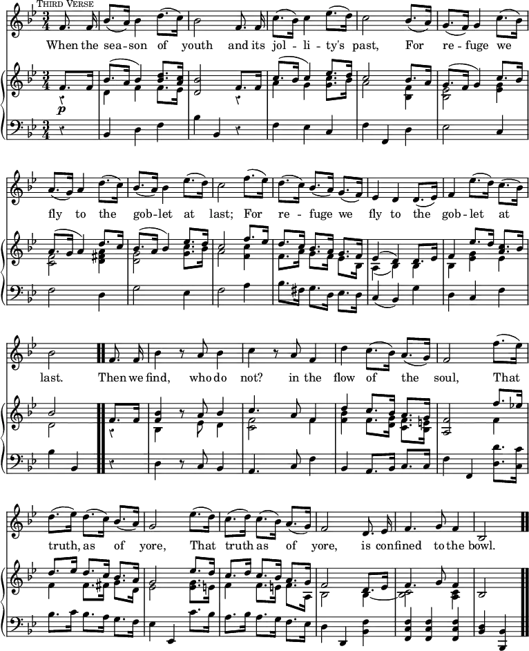 #(set-global-staff-size 17)

\header { tagline = ##f }

\layout { indent = #0 }

\new Score { <<
  \new Staff \relative f' { \key bes \major \time 3/4 \partial 4 \autoBeamOff \mark \markup { \small \caps "Third Verse" } \override Score.Rest.style = #'classical \override Score.BarNumber #'break-visibility = #'#(#f #f #f)
    f8. f16 | bes8.[( a16)] bes4 d8.[( c16)] | bes2 f8. f16 |
    c'8.[( bes16)] c4 ees8.[( d16)] | c2 bes8.[( a16)] | 
    g8.[( f16)] g4 c8.[( bes16)] | %end line 1
    a8.[( g16)] a4 d8.[( c16)] | bes8.[( a16)] bes4 ees8.[( d16)] |
    c2 f8.[( ees16)] | d8.[( c16)] bes8.[( a16)] g8.[( f16)] | 
    ees4 d d8.[( ees16)] | %end line 2
    f4 ees'8.[( d16)] c8.[( bes16)] | bes2 f8. f16 | bes4 r8 a bes4 |
    c4 r8 a f4 | d' c8.[( bes16)] a8.[( g16)] | f2 f'8.[( ees16)] |%l3
    d8.[( ees16)] d8.[( c16)] bes8.[( a16)] | g2 ees'8.[( d16)] |
    c8.[( d16)] c8.[( bes16)] a8.[( g16)] | f2 d8. ees16 |
    f4. g8 f4 | bes,2 }
  \addlyrics { When the sea -- son of youth and its jol -- li -- ty's past, For re -- fuge we fly to the gob -- let at last; For re -- fuge we fly to the gob -- let at last. Then we find, who do not? in the flow of the soul, That truth, as of yore, That truth as of yore, is con -- fined to the bowl. }

\new PianoStaff <<
  \new Staff <<
    \new Voice \relative f' { \key bes \major \stemUp
      f8.\p f16 | bes8.^( a16 bes4) <d bes>8. <c a>16 |
      <bes d,>2 f8. f16 | c'8.^( bes16 c4) ees8. d16 | c2 bes8. a16 | 
      g8.^( f16 g4) c8. bes16 | %end line 1
      a8.^( g16 a4) d8. c16 | bes8.^( a16 bes4) ees8. d16 |
      c2 f8. ees16 | d8. c16 bes8. a16 g8. f16 |
      ees4^( d) d8. ees16 | %end line 2
      f4 ees'8. d16 <c a>8. bes16 | bes2 \bar ".." f8. f16 |
      <bes f>4 r8 a bes4 | c4. a8 f4 | d' c8. bes16 a8. g16 |
      <f a,>2 f'8. ees!16 | %line 3
      d8. ees16 d8. c16 bes8. a16 | g2 ees'8. d16 |
      c8. d16 c8. bes16 a8. g16 | f2 d8. ees16 | f4. g8 f4 | bes,2
    }
    \new Voice \relative d' { \stemDown
      r4 | d f f8. ees16 | s2 r4 | a g <g c>8. bes16 | a2 <f bes,>4 |
      <ees bes>2 <ees g>4 | %end line 1
      <f c>2 <a fis d>4 | <g d>2 <g c>8. bes16 | a2 <c f,>4 |
      f,8. a16 g8. f16 ees8. bes16 | a4_( bes) bes | %end line 2
      bes <ees g> ees | d2 r4 | bes s8 ees d4 | <f c>2 f4 |
      <f bes> f8. <d g>16 <c f>8. <bes e>16 | s2 f'4 | %end line 3
      f f8. fis16 g8. d16 | ees2 <ees g>8. e16 | f4 f8. e16 f8. a,16
      bes2 bes4 _~ | <bes c>2 <a c>4 | s2 
    }
  >>
  \new Staff \relative b, { \clef bass \key bes \major
    r4 | bes d f | bes bes, r | f' ees c | f f, d' | ees2 c4 | %line1
    f2 d4 | g2 ees4 | f2 a4 | bes8. fis16 g8. d16 ees8. d16 |
    c4( bes) g' | %end line 2
    d4 c f | bes bes, r | d r8 c bes4 | a4. c8 f4 |
    bes, a8. bes16 c8. c16 | f4 f, <d' d'>8. <c c'>16 | %end line 3
    bes'8. c16 bes8. a16 g8. f16 | ees4 ees, c''8. bes16 |
    a8. bes16 a8. g16 f8. ees16 | d4 d, <bes' f'> |
    <f' c f,> q q | <d bes> <bes bes,> \bar ".."
  }
>>
>> }