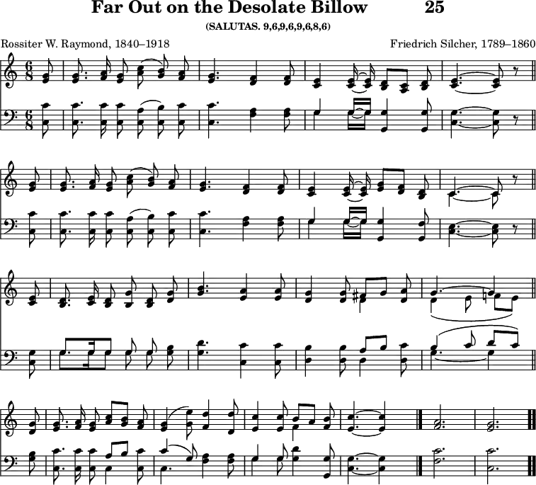\version "2.16.2" 
\header { tagline = ##f title = \markup { "Far Out on the Desolate Billow" "          " "25" } subsubtitle = "(SALUTAS. 9,6,9,6,9,6,8,6)" composer = "Friedrich Silcher, 1789–1860" poet = "Rossiter W. Raymond, 1840–1918" }
\score { << << \new Staff { \key c \major \time 6/8 \partial 8 \relative g' { \autoBeamOff
  <g e>8 | q8. <a f>16 <g e>8 <c a>( <b g>) <a f> |
  <g e>4. <f d>4 q8 |
  <e c>4 q16 ~ q <d b>8[ <c a>] <d b> |
  <e c>4. ~ q8 r \bar "||" \break
  <g e>8 | q8. <a f>16 <g e>8 <c a>( <b g>) <a f> |
  <g e>4. <f d>4 q8 |
  <e c>4 q16 ~ q <g e>8[ <f d>] <d b> |
  << { c4. ~ c8 } \\ { c4. ~ c8 } >> r8 \bar "||" \break
  <e c>8 | <d b>8. <e c>16 <d b>8 <g b,> <d b> <g d> |
  <b g>4. <a e>4 q8 |
  <g d>4 q8 << { fis[ g] <a d,> g4. ^~ g4 } \\
               { d4 s8 | d4_\( e8 f![ e]\) } >> \bar "||" \break
  <g d>8 | <g e>8. <a f>16 <g e>8 <c a>[ <b g>] <a f> |
  <g e>4( <e' g,>8) <d f,>4 <d d,>8 |
  <c e,>4 q8 << { b[ a] } \\ { f4 } >> <b f>8 |
  <c e,>4. ~ q4 s8 \bar "|."
  <a f>2. <g e> \bar ".." } }
\new Staff { \clef bass \key c \major \relative c { \autoBeamOff
  <c c'>8 | q8. q16 q8 <c a'>( <c b'>) <c c'> |
  q4. <f a>4 q8 |
  << { g4 g16 ~ g } \\ { g4 g16 ~ g } >> <g g,>4 q8 |
  <g c,>4. ~ q8 r % end of line one
  <c, c'>8 | q8. q16 q8 <c a'>( <c b'>) <c c'> |
  q4. <f a>4 q8 |
  << { g4 g16 ~ g } \\ { g4 g16 ~ g } >> <g g,>4 <f g,>8 |
  <e c>4. ~ q8 r % end of line two
  <g c,>8 | << { g8. g16 g8 g g } \\ { g8. g16 g8 g g } >> <g b>8 |
  <g d'>4. <c c,>4 q8 |
  <d, b'>4 q8 << { a'8[ b] s | b4^\( c8 d[ c]\) } \\
                { d,4 <d c'>8 | g4._~ g4 } >> % end of line three
  <g b>8 | <c c,>8. q16 q8 << { a8[ b] s | c4( g8) } \\
                              { c,4 <c c'>8 c4. } >>
  <f a>4 q8 | << { g4 g8 } \\ { g4 g8 } >> <g d'>4 <g g,>8 |
  <g c,>4. ~ q4 s8
  <c f,>2. <c c,> } } >> >>
\layout { indent = #0 }
\midi { \tempo 4 = 106 } }
