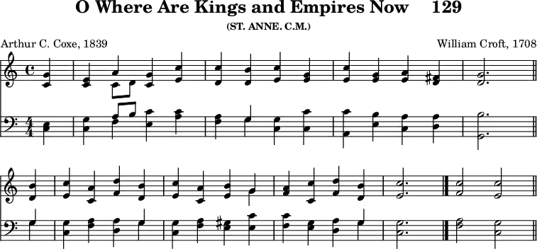 \version "2.16.2" 
\header { tagline = ##f title = \markup { "O Where Are Kings and Empires Now" "   " "129" } subsubtitle = "(ST. ANNE. C.M.)" composer = "William Croft, 1708" poet = "Arthur C. Coxe, 1839" }
\score { << \new Staff \with {midiInstrument = #"church organ"} { \time 4/4 \partial 4 \relative g' { 
<g c,>4 | 
<e c> << { a4 } \\ { c,8 d } >> <g c,>4 <c e,> | 
<c d,> <b d,> <c e,> <g e> | 
<c e,> <g e> <a e> <fis d> | 
<g d>2. \bar "||" \break
<b d,>4 | 
<c e,> <a c,> <d f,> <b d,> | 
<c e,> <a c,> <b e,> << { g } \\ { g } >> | 
<a f> <c c,> <d f,> <b d,> | 
\cadenzaOn <c e,>2. \bar "|." 
<c f,>2 <c e,> \bar "||" } }
\new Staff \with {midiInstrument = #"church organ"} { \clef bass \numericTimeSignature \relative e { 
<e c>4 | 
<g c,> << { a8 b } \\ { f4 } >> <c' e,> <c a> | 
<a f> << { g } \\ { g } >> <g c,> <c c,> | 
<c a,> <b e,> <a c,> <a d,> | 
<b g,>2.
<< { g4 } \\ { g4 } >> | 
<g c,> <a f> <a d,> << { g } \\ { g } >> | 
<g c,> <a f> <gis e> <c e,> | 
<c f,> <g e> <a d,> << { g } \\ { g } >> | 
<g c,>2. | <a f>2 <g c,> | } } >>
\layout { indent = #0 }
\midi { \tempo 4 = 88 }
}