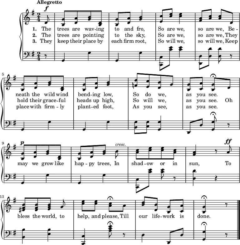 #(set-global-staff-size 18)
\version "2.14.2"
\header {
  tagline = ##f }
\score { \new GrandStaff << \time 2/4
\new Staff { \key g \major \tempo "Allegretto" \partial 8 \relative d' { 
  d8^\f | <g b,>[ <a d,> <b g> <d, b>] |
  <g b,>[ <a d,>] <b g>4 |
  <c e,>8[ <e c>] q4 |
  <a, fis>8[ <c a>] q d, |
  <g b,>[ <a d,> <b g> <d, b>] |
  <g b,>[ <a d,>] <b g>4 |
  <d f,>8[ <c e,> <b d,> g] |
  <g b,>[ <a c,>] <g b,>\fermata d |
  <g b,>[^\p <a d,> <b g> <d, b>] |
  <g b,>[ <a d,> <b g>] b^\markup { \smaller \italic cresc. } |
  <c a>[ <e c> q <c a>] |
  <a fis>4 r8 a^\ff |
  <b fis dis>[ q <b g e>] g |
  <e' c>[ q] <c a>\fermata a |
  <d b>[ <b d,>] <g b,>[ <a c,>] | <g b,>4\fermata r8 \bar "|." } }
\addlyrics { \set stanza = #"1. " The trees are wav -- ing to and fro,
             So are we, so are we,
             Be -- neath the wild wind bend -- ing low,
             So do we, _ as you see. }
\addlyrics { \set stanza = #"2. " The trees are point -- ing to the sky,
             So are we, so are we,
             They hold their grace -- ful heads up high,
             So will we, _ as you see.
             Oh may we grow like hap -- py trees,
             In shad -- ow or in sun,
             To bless the world, to help, and please,
             Till our life -- work is done. }
\addlyrics { \set stanza = #"3. " They keep their place by each firm root,
             So will we, so will we,
             Keep place with firm -- ly plant -- ed foot, 
             As you see, _ as you see. }
\new Staff { \clef bass \key g \major
  r8 | g,4 g | g, g | <c c,>8 <c' e'> q4 | <d d,>8[ <d d'>] q r |
  g,4 g | g, g | <g b,>8 <g c> <g g,>4 | d,8 d <g g,>\fermata r |
  g,4 g | g, g | <c c,>8 <c' e'> q r | <d d'>4 r |
  <b b,> <b e> | <c c,> <a c' e'>8\fermata r |
  d4 d,8 d | <g g,>4\fermata r8 }
>>
\midi { }
\layout { } }