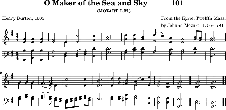 \version "2.16.2" 
skyComposer = \markup { \column { "From the Kyrie, Twelfth Mass," \line { "by Johann Mozart, 1756-1791" } } }
\header { tagline = ##f title = \markup { "O Maker of the Sea and Sky" "          " "101" } subsubtitle = "(MOZART. L.M.)" composer = \skyComposer poet = "Henry Burton, 1605" }
\score { << << \new Staff \with {midiInstrument = #"church organ"} { \key g \major \time 3/4 \relative d' {
  <g d>4 q q | 
  <fis d>2 << { d4 } \\ { d } >> | 
  <c' d,>2 <c fis,>4 |
  <b g>2. |
  <d g,>4 q <b g> |
  << { d4( c) } \\ { e,2 } >> <a d,>4 |
  <g d>2 <b g>8 <a fis> | q2. | \break
  << { g4 g g | fis4.( e8) d4 } \\ { g4 g g | fis4.( e8) d4 } >>
  <c' d,>2 q4 |
  <b d,>2. |
  <d d,>4 <d g,> <b f> |
  << { a4( c) } \\ { e,2 } >> <e' e,>4 |
  <g, d>2 <fis c>4 |
  <g b,>2. \bar "|." 
  <g c,> <g b,> \bar ".." } }
\new Staff \with {midiInstrument = #"church organ"} { \clef bass \key g \major \relative d' {
  <b g,>4 <b b,> <b g,> |
  <a d,>2 <fis d>4 |
  <fis d>( <a fis>) <d d,> |
  <d g,>2. |
  <b g>4 <d b> <d g,> |
  << { a2 } \\ { a } >> <c fis,>4 |
  <b g>2 <d g,>4 |
  <d d,>2. |
  <b g>4 <d b> <b g> |
  <c a>4.( <b g>8\noBeam) <a fis> <g e> |
  <fis d>[ <g e> <a fis> <b g>] <c a> <a fis> |
  << { g2. } \\ { g } >> |
  <b g>4 q <d gis,> |
  <c a>2 <a c,>4 |
  <b d,>2 <a d,>4 |
  <g g,>2. |
  <e c> | <d g,>
  } } >> >>
\layout { indent = #0 }
\midi { \tempo 4 = 100 } }
