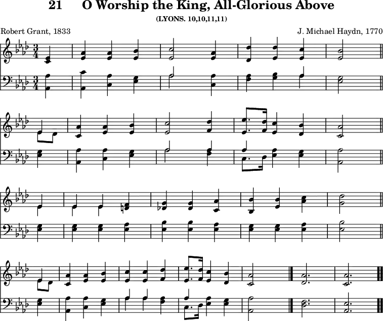 \version "2.16.2"
\header { tagline = ##f title = \markup { "21" "    " "O Worship the King, All-Glorious Above" } subsubtitle = "(LYONS. 10,10,11,11)" composer = "J. Michael Haydn, 1770" poet = "Robert Grant, 1833" }
\score { << << \new Staff \with {midiInstrument = #"church organ"} { \key aes \major \time 3/4 \partial 4 \relative e' {
  <ees c>4 | <aes ees> q <bes ees,> | <c ees,>2 <aes ees>4 |
  <des des,> <des ees,> <c ees,> | <bes ees,>2 \bar "||" \break
  << { ees,4 } \\ { ees8 des } >> | <aes' c,>4 <aes ees> <bes ees,> |
  <c ees,>2 <des f,>4 <ees ees,>8. <des f,>16 <c ees,>4 <bes des,> |
  <aes c,>2 \bar "||" \break
  << { ees4 | ees ees } \\ { ees ees ees } >> <f d> |
  <g des!> <g des> <aes c,> | <bes bes,> <bes ees,> <c aes> |
  <des g,>2 \bar "||" \break
  << { ees,4 } \\ { ees8 des } >> | <aes' c,>4 <aes ees> <bes ees,> |
  <c ees,> q <des f,> | <ees ees,>8. <des f,>16 <c ees,>4 <bes des,>
  <aes c,>2 s4 \bar "|."
  <aes des,>2. <aes c,> \bar ".." } }
\new Staff \with {midiInstrument = #"church organ"} { \clef bass \key aes \major \relative a, {
  <aes aes'>4 | <aes c'> <c aes'> <ees g> | << { aes2 } \\ { aes } >>
  <aes c,>4 | <f aes> <g bes> << { aes4 } \\ { aes } >> |
  <ees g>2
  q4 | <aes aes,> <aes c,> <ees g> |
  << { aes2 aes4 aes } \\ { aes2 <f aes>4 c8. des16 } >>
  <ees aes>4 <ees g> | <aes, aes'>2
  <ees' g>4 | q q <ees aes> | <ees bes'> q <ees aes> |
  <ees g> q <ees aes> | <ees bes'>2
  <ees g>4 | <aes, aes'> <c aes'> <ees g> |
  << { aes aes s | aes } \\ { aes aes <f aes> c8. des16 } >>
  <ees aes>4 <ees g> | <aes, aes'>2 s4
  <des f>2. <ees aes,> } } >> >>
\layout { indent = #0 }
\midi { \tempo 4 = 88 } }

