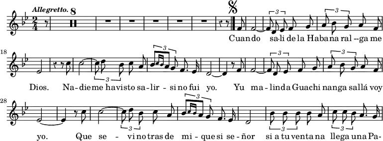 { \time 2/4 \key bes \major \override Score.Rest #'style = #'classical \tempo \markup { \smaller \italic Allegretto. } \partial 8 \relative f' { r8  \compressMMRests R1*4 R2*5 r4 r8 \mark \markup { \musicglyph #"scripts.segno" } \bar "|." \autoBeamOff f8 f2 ~ | \times 2/3 { f8 d ees } f g | \times 2/3 { a bes g } a f ees2 | r4 r8 c' | c2 ~ \times 2/3 { c8 d bes } c a | \times 2/3 { bes[ \grace { c16[ bes] } a8] g } f8. ees16 d2 ~ d4 r8 f8 f2 ~ | \times 2/3 { f8 d ees } f g | \times 2/3 { a bes g } a f ees2 ~ | ees4 r8 c' | c2 ~ \times 2/3 { c8 d bes } c a | \times 2/3 { bes[ \grace { c16[ bes] } a8] g } f8. ees16 d2 | \times 2/3 { bes'8 bes bes } bes a | \times 2/3 { c c bes } a8. g16 }
\addlyrics { Cuan -- do sa -- li de "la Ha" -- ba -- na ral --ga me Dios. Na -- die -- "me ha" -- vis -- to sa -- lir -- si no fui yo. Yu ma -- lin -- da Gua -- chi nan -- ga sa -- llá voy yo. Que se -- vi no tras de mi -- que si se -- ñor "si a" tu ven -- ta na lle -- ga u -- na Pa- } }