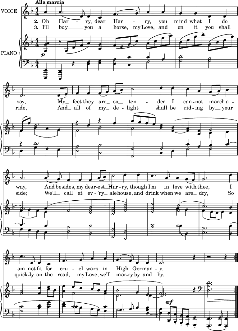 
music = {
    \language "english"
    { \new Staff \with { instrumentName = "VOICE" } <<
        \omit Score.BarNumber
                \set Staff.midiInstrument = "violin"
                % melody, main voice
                { \new Voice <<
                    \relative d' {
                        \autoBeamOff
                        \mergeDifferentlyDottedOn
                        \dynamicUp
                        \slurDown \tieDown
                        \stemUp
                        \override DynamicTextSpanner.dash-period = #-1
                        \override DynamicText.self-alignment-X = #1.5
                        \tempo "Alla marcia"
                        \set Score.tempoHideNote = ##t \tempo 4 = 200
                        \clef treble \key d \minor
                        \time 4/4
                        \numericTimeSignature
                        
                        \partial 4
                        % page 128, line 1
                        \repeat volta 2 {
                            \stemUp a'4 |
                            \slurDown a4.( d,8) d4 c |
                            \slurUp f4.( g8) a4 a |
                            g g d d |
                            d2. \slurDown d8([ e]) |
                            
                            % page 128, line 2
                            f4 f f8([ g]) a([ bf]) |
                            \stemDown c2 d4 d |
                            c \stemUp a4 g8([ a]) \stemDown bf4 |
                            \stemUp a2. a8( g) |
                            
                            % page 128, line 3
                            f4 f f a8([ bf]) |
                            \stemDown c2 d4 d |
                            c4. \stemUp a8 a4 g8([ f]) |
                            g2. \stemDown d'4 |
                            
                            % page 129, line 4
                            c4. \stemUp d,8 d4 c |
                            f4. g8 a4 a |
                            \slurUp g4.( f8) d4 d |
                            d2. r4 |
                            r2 r4
                        }
                    }
                    % lyrics, stanzas 1, 2 and 4
                    \new Lyrics \with { associatedVoice = "VOICE" } { \lyricmode {
                        % page 128
                        \set stanza = #"2. "
                        Oh4 Har2 -- ry,4 dear4 Har2 -- ry,4 you4 mind4 what4 I4 do4 say,2.
                        My8 __8 feet4 they4 are8 __8 so8 __8 ten2 -- der4 I4 can4 -- not4 march4 a4 -- way,2.
                        And8 be8 -- sides,4 my4 dear4 -- est8 __8 Har2 -- ry,4 though4 I’m4. in8 love4 with8 __8 thee,2.
                        I4 am4. not8 fit4 for4 cru4. -- el8 wars4 in4 High4. __8 Ger4 -- man4 -- y.2.
                        _4 _2 _4
                    } }
                    % lyrics, stanza 3
                    \new Lyrics \with { associatedVoice = "VOICE" } { \lyricmode {
                        % page 128
                        \set stanza = #"3. "
                        I’ll4 buy4. __8 you4 a4 horse,4. my8 Love,4 and4 on4 it4 you4 shall4 ride,2.
                        And8 __8 all4 of4 my8 __8 de4 -- light2 shall4 be4 rid4 -- ing4 by8 __8 your4 side;2.
                        We’ll8 __8 call4 at4 ev4 -- ’ry8 __8 ale2 -- house,4 and4 drink4. when8 we4 are8 __8 dry,2.
                        So4 quick4. -- ly8 on4 the4 road,4. my8 Love,4 we’ll4 mar4. -- ry8 by4 and4 by.2.
                    } }
                >> }
        { \new PianoStaff \with { instrumentName = "PIANO" } <<
            { \new Staff <<
                \set Staff.midiInstrument = "piano"
                % piano, treble clef, voice 1
                { \new Voice <<
                    \relative d' {
                        \mergeDifferentlyDottedOn
                        \dynamicDown
                        \override DynamicTextSpanner.dash-period = #-1
                        \override DynamicText.self-alignment-X = #1.5
                        \clef treble \key d \minor
                        \time 4/4
                        \numericTimeSignature
                        
                        \partial 4
                        % page 128, line 1
                        \clef treble
                        \repeat volta 2 {
                            \stemUp <a' g a,>4 \p |
                            r8 \slurDown a,([ d f] a4) <g c,> |
                            f8([ e g c]) \stemDown \slurUp a([ c f a]) |
                            bf,([ d g bf]) g,([ bf d g]) |
                            \stemUp f,( f') d2. |
                            
                            % page 128, line 2
                            r4 d r f |
                            a8([ g f e]) \stemDown <d bf>4 \stemUp \tieDown <bf f> ~ ( |
                            <a f> <f c> g2 |
                            a2.) a4( |
                            
                            % page 128, line 3
                            f2 <bf f d> |
                            <a f c> <d a f>) |
                            <e a, e> <d f,>( |
                            c2.) <bf d,>4 |
                            
                            % page 128, line 4
                            <a f>2 <d f,>4 e |
                            \stemDown <f a,> \stemUp e8 d c bf a4( |
                            bf2 g4 e |
                            f2.) r4 |
                            \clef bass
                            \stemDown <d a d,>2. \>
                        }
                        \!
                    }
                >> }
                % piano, treble clef, voice 2
                { \new Voice <<
                    \relative bf {
                        \mergeDifferentlyDottedOn
                        \clef treble \key d \minor
                        \time 4/4
                        \numericTimeSignature
                        
                        \partial 4
                        % page 128, line 1
                        \clef treble
                        \repeat volta 2 {
                            s4 |
                            s1 |
                            s |
                            s |
                            \stemDown \slurDown f'4 bf( a g) |
                            
                            % page 128, line 2
                            f2 bf |
                            a s |
                            s d,4 e |
                            f( g f) e |
                            
                            % page 128, line 3
                            s1 |
                            s |
                            s2 a4 g |
                            f( e8 d e4) s |
                            
                            % page 128, line 4
                            s2. c'8 bf |
                            s4 f2 f4 |
                            d2. d4 ~ |
                            % need a way to merge voices
                            \stemUp d2. s4 |
                            \clef bass
                            s2.
                        }
                    }
                >> }
            >> }
            { \new Staff <<
                \set Staff.midiInstrument = "piano"
                % piano, bass clef, voice 1
                { \new Voice <<
                    \relative f, {
                        \mergeDifferentlyDottedOn
                        \dynamicUp
                        \clef bass \key d \minor
                        \time 4/4
                        \numericTimeSignature
                        
                        \partial 4
                        % page 128, line 1
                        \repeat volta 2 {
                            \stemUp <e e,>4 |
                            <d d,> r \stemDown <f' d> <g e> |
                            <a d,> <c c,> \stemUp c a |
                            \stemDown <d g,>2 <bf g> |
                            \stemUp r4 d2. |
                            
                            % page 128, line 2
                            \stemDown <a d,>2 <bf bf,> |
                            \stemUp <f f,> f |
                            c'4 a bf \tieUp c ~ |
                            c4. s8 s4 bf |
                            
                            % page 128, line 3
                            \stemDown <a d,>2 <bf bf,> |
                            \stemUp <f f,> <d d,> |
                            \stemDown <c' a> \stemUp bf |
                            \stemDown <g c,>2. s4 |
                            
                            % page 128, line 4
                            s1 |
                            s4 \stemUp c2 \stemDown <c f,>4 |
                            \stemUp g4. a8 bf4 \stemDown \tieDown <bf g d> ~ |
                            <a d,> \stemUp <d, d,>8-. \mf <c c,>-. <bf bf,>-. <a a,>-. <g g,>4-. |
                            \slurDown <f f,>4.( <g g,>8 <f f,>4)
                        }
                    }
                >> }
                % piano, bass clef, voice 2
                { \new Voice <<
                    \relative c {
                        \mergeDifferentlyDottedOn
                        \clef bass \key d \minor
                        \time 4/4
                        \numericTimeSignature
                        
                        \partial 4
                        % page 128, line 1
                        \repeat volta 2 {
                            s4 |
                            s1 |
                            s2 \stemDown f2 |
                            s1 |
                            d4 g f e |
                            
                            % page 128, line 2
                            s1 |
                            s2 bf4 d |
                            f2 f |
                            f4 e d c |
                            
                            % page 128, line 3
                            s1 |
                            s |
                            s2 \slurDown bf'4( bf,) |
                            s2. \slurUp \stemDown <bf' bf,>4( |
                            
                            % page 128, line 4
                            <c f,>2 <d bf>4 <g c,> |
                            <f d> c8 bf a g) s4 |
                            g2 s |
                            s1 |
                            s2.
                        }
                    }
                >> }
            >> }
        >> }
    >> }
}
\header {
    tagline = "" % no footer
}
\score {
  \music
  \layout {
    \context {
      \Staff
      \consists Measure_spanner_engraver
    }
  }
}
\score {
  \unfoldRepeats {
    \music
  }
  \midi { }
}
