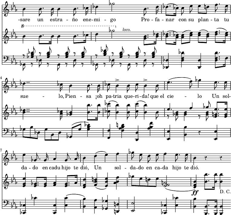 { \override Score.TimeSignature #'stencil = ##f \time 4/4 \key ees \major \override Score.Rest #'style = #'classical << \relative b' { \autoBeamOff bes4 bes8. bes16 bes4 bes8. ces16 | des4 ges2 bes,8. des16 | des8.[( ces16]) ces8 ees ees[ d] f8. ees16 | des4.. ces16 bes4 bes8. bes16 | ces8 bes4-> bes8 ces bes4-> bes8 | ees4.( f8) ges4 ees8. ees16 | ees4 ges,8. ges16 aes4 ges8. aes16 | bes4 d( ees) f | ges8 ees d ees f4 ees8. ees16 | bes4 r r \bar ".|." }
\addlyrics { -sare un es -- tra -- ño ene -- mi -- go Pro -- fa -- nar con su plan -- ta tu sue -- lo, Pien -- sa ¡oh pa -- tria que -- ri -- da! que_el cie -- lo Un sol -- da -- do en cadu hijo te dió, Un sol -- da -- do en ca -- da hijo te dió. }
\new Staff { \key ees \major \relative b'' { \ottava #1 bes4 bes8. bes16 bes4 bes8. ces16 | d4 ges2 \ottava #0 <g,, bes>8.^\markup { \halign #4 \smaller \italic loco. } <bes des>16 | q8.( <aes ces>16) q8( <ces ees>) q( <bes des>) <des f>8.( <ces ees>16) | <bes des>4.. <aes ces>16 <ges bes>4 <bes bes'>8. <bes bes'>16 | <ces ces'>8( <bes bes'>4) q8 <ces ces'>8( <bes bes'>4) bes8 << { ees4. f4 ges8 } \\ { r8 <ges, bes>8 q4 r8 q } >> <ees g ees'>8. q16 | q4 <ees ges>8. <ees ges>16 <f aes>4 <ees ges>8. aes16 | <d, f d'>4 <f bes d!>( <ees bes' ees>) <aes bes f'> | ges'8 ees d! ees <ees, f a>2( | <d f bes>4)\ff <bes' bes'>8. q16 q4_"D. C." \bar ".|." } }
\new Staff { \clef bass \key ees \major \relative g { << { r8 <ges bes des> r q r q r q | r <bes d fes> r <g bes d> r q r q } \\ { ges, r des' r ges, r des' r | ges, r des' r ges, r des' r } >> <des des,>4 <des f des'> <des des,> <des f des'>8. f16 | ges8*2/3 bes des, ges bes, des ges,8( ges' <ges bes des>4) | <f f,> <f aes bes d!> <d d,> <aes' bes f'> | <ees ees,> <bes bes'> r <ees, ees'> | <ces ces'> ces'' <ces, ces,> <ces ces'>( | <bes bes'>) <aes aes'> <ges ges'> <d! d'!> | <ees ees'>2 <ces ces'>4 <ces' ces'> | <bes bes'> <bes bes,>8. q16 q4 } }
>> }