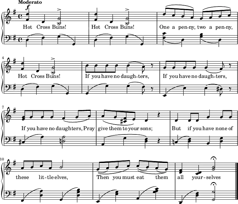 
\new PianoStaff << \relative c''
\new Staff << { \key g \major \tempo "Moderato" \dynamicUp {
<d fis,>4\f d, <g b,>2^\accent | <d' fis,>4 d, <g b,>2^\accent | \stemUp d'8^\( c b a\) g^\(a b c\) | <d fis,>4 d, <g b,>2^\accent | \stemDown b8 b b b b4\( a8\) r | \stemUp g g g g g4\( fis8\) r | <g e> g g g fis4\( g8 a\) | a\( g <fis cis>\dim e\) d4 r |d d8 d g4 g8 g | a b c a b2 | g8\( (a) b c\) c\( (b) a (g)\) | <fis d>4 <d c> <g b>2\fermata \bar "|."
} }
\addlyrics { Hot Cross Buns! Hot Cross Buns! One a pen -- ny, two a pen -- ny, Hot Cross Buns! If you have no daugh -- ters, If you have no daugh -- ters, If you have no daugh -- ters, Pray give them to your sons; But if you have none of these \skip 8 lit -- tle elves, Then_ you must eat_ them_ all your -- selves
} >>
\new Staff { \clef bass  \key g \major
d4 (fis) g (g,) | d4 (fis) g (g,) | <fis c'>_(d) <b g>_(d) |d4 (fis) g (g,) | g, (g) g (fis8) r | e,4 (e) e (dis8) r | cis4 (a) <d! a>2 | a,4\( g <d fis>\) r | c! (<d fis>) b, <d g> | fis, (<d a>) g, (<d g b>) | e, (<e g>) a, (<g a c'>) | d, (<d fis>) <g g,>2\fermata
}
>>
