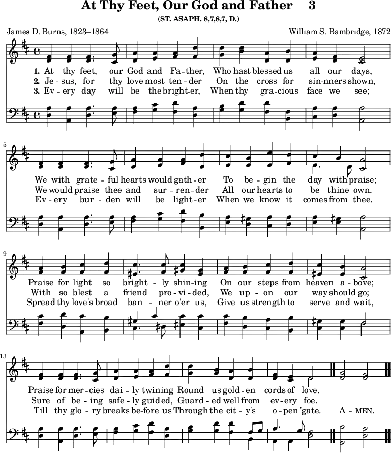 \version "2.16.2"
\header { tagline = ##f title = \markup { "At Thy Feet, Our God and Father" "   " "3" } subsubtitle = "(ST. ASAPH. 8,7,8,7, D.)" composer = "William S. Bambridge, 1872" poet = "James D. Burns, 1823–1864" }
\score { << \time 4/4 << 
\new Staff \with {midiInstrument = #"flute"} { \key d \major \relative f' { 
<fis d>4 <fis d> <fis d>4. <g cis,>8 | 
<a d,>4 <a e> <a fis> <d fis,> | 
<d g,> <b d> <a d,> <b d,> | 
<a e> <fis d> <e cis>2 | \break
<fis d>4 <fis d> <fis d>4. <g cis,>8 | 
<a d,>4 <a e> <a fis> <d d,> | 
<cis e,> <b e,> <e e,> <d fis,> | 
<< { cis b } \\ { e,4. d8 } >> <a' cis,>2 | \break
<a fis>4 <b fis> <cis fis,> <d fis,> | 
<cis eis,>4. <cis fis,>8 <cis gis>4 <gis eis> | 
<a fis> <b fis> <cis fis,> <d fis,> <cis eis,> <b eis,> <a cis,>2 | \break
<fis d>4 <fis d> <fis d>4. <g cis,>8 | 
<a d,>4 <a e> <a fis> <d fis,> | 
<d g,> <b g> <a d,> <b d,> | 
<fis d> <e cis> << { d2 } \\ { d } >> \bar "|." 
<g d>2 <fis d> \bar ".." } }
\new Lyrics \lyricmode { 
\set stanza = #"1."    
At4 thy feet,4. our8 God4 and Fa -- ther, Who hast blessed us all our days,2
We4 with grate4. -- ful8 hearts4 would gath -- er To be -- gin the day with praise;2
Praise4 for light so bright4. -- ly8 shin4 -- ing On our steps from heaven a -- bove;2
Praise4 for mer4. -- cies8 dai4 -- ly twin -- ing Round us gold -- en cords of love.2
}
\new Lyrics \lyricmode { 
\set stanza = #"2."     
Je4 -- sus, for4. thy8 love4 most ten -- der On the cross for sin -- nners shown,2
We4 would praise4. thee8 and4 sur -- ren -- der All our hearts to be thine own.2
With4 so blest a friend4. pro8 -- vi4 -- ded, We up -- on our way should go;2
Sure4 of be4. -- ing8 safe4 -- ly guid -- ed, Guard -- ed well from ev -- ery foe.2
}
\new Lyrics \lyricmode {
\set stanza = #"3."
Ev4 -- ery day4. will8 be4 the bright -- er, When thy gra -- cious face we see;2
Ev4 -- ery bur4. -- den8 will4 be light -- er When we know it comes from thee.2
Spread4 thy love's broad ban4. -- ner8 o'er4 us, Give us strength to serve and wait,2
Till4 thy glo4. -- ry8 breaks4 be -- fore us Through the cit -- y's o -- pen 'gate.2
\markup\smallCaps {A} -- \markup\smallCaps {men.} 
}
\new Staff \with {midiInstrument = #"flute"} { \clef bass \key d \major \relative a { 
<a d,>4 <a a,> <a d,>4. <a e>8 | 
<a fis>4 <cis g> <d fis,> <a d,> | 
<b g> <d g,> <d fis,> <fis, b,> | 
<a cis,> <a d,> <a a,>2 |
<a d,>4 <a a,> <a d,>4. <a e>8 | 
<a fis>4 <cis g> <d fis,> <b b,> | 
<a e> <gis d> <a cis,> <a d,> | 
<a e> <gis e> <a a,>2 |
<cis fis,>4 <d d,> <cis a,> <b b,> | 
<< { gis cis } \\ { cis,4. dis8 } >> <cis' eis,>4 <cis cis,> | 
<cis fis,> <b d,> <a cis,> <b b,> | 
<gis cis,> <gis cis,> << { fis2 } \\ { fis } >> |
<a d,>4 <a a,> <a d,>4. <a e>8 | 
<a fis>4 <cis g> <d fis,> <a d,> | 
<b g> <d g,> <d fis,> << { fis,8 g | a4. g8 } \\ { b,4 a a } >> <fis' d>2 | 
<b g,> <a d,> } } >> >>
\layout { indent = #0 }
\midi { \tempo 4 = 100 }
}