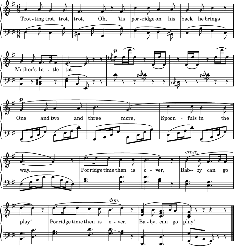 
\relative c'' {
  \new GrandStaff <<
   \new Staff { \override Score.BarNumber  #'transparent = ##t 
   \key g \major
    \time 6/8
      a4 a8 g4 g8 fis4. fis8 r fis b4 b8 a4 a8 g4 g8 b4 r8 g4 g8 fis8. g16 fis8 e4.~e8 r8 r \acciaccatura cis'8 d^\markup { \dynamic p } d16 \(d' d,8\) r d,16 \(d' d,8\) r d16 \(d' d,8\) r d'16 \(d' d,8\) g,4^\markup { \dynamic p } \(g8 a4 a8 b4. g\) \(c4 c8 b4 b8 a4.~a4\) r8 d8. \(d16 d8 c4 c8 b4. d4\) r8\override DynamicTextSpanner.style = #'none ^\cresc b4 \(b8 a8. b16 a8 d4.~d4\)\! r8 d8. \(d16 d8 c4 c8 b4.^\dim d4\) r8 <b g d>4 \(b8 <a fis c>8. b16 a8 <g d b>\)\! r r r4 r8
\bar "|."
    }
     \addlyrics {
Trot -- ting trot, trot, trot, Oh, 'tis por -- ridge on his back he brings Moth --  er's lit -- _ tle tot. 
_ _ _ _ _ _ _ _ _ _ _ _ _
One and two and three more, Spoon -- fuls in the way. __ Por -- ridge time then is o -- ver, Bab-- by can _ go play! Por -- ridge time then is o -- ver, Ba -- by, can _  go play!
}
    \new Staff {
      \clef "bass"
      \key g \major
      fis,4 \(b8 e,4 b'8\) dis,4 \(b'8 b,4 b'8\) g4 \(e8 fis4 dis8\) e4 \(b'8 g4 e8\) <b g'>4 r8 <b dis a'>4 r8 <e g>4 \(b8 e,\) r r d'' r r \acciaccatura cis8 d r r \acciaccatura cis, d r r \acciaccatura cis' d r r g,, \(b16 d g8\) d \(fis16 a d8\) g,, \(b16 d g8 b, d16 g b8\) d, \(fis16 a d8\) g,, \(b16 d g8\) d \(fis16 a d8 d a16 fis d8\) <g b>4. <fis d'> <fis d'> <g b>4 r8 <d g>4. <c fis> <b g'> <d c'> <g b> <fis d'> <g ~ d'> <g b>4 r8 <d d,>4. <d d,> <g g,>8 \(d b g\) r r
    }
  >>
}
