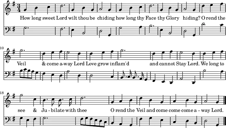 << \new Staff \relative d' { \time 3/4 \key g \major \autoBeamOff  \override Stem.neutral-direction = #up
  g4 b c | d2. | g,4 b g | a2 g4 | g b c | d2. |
  g,4 b g | a2 g4 | d' e fis | g2. | d4 e fis | e2 d4 | d e fis |
  g2. | d4 e fis | e2 d4 | d e fis | g2 c,4 | b4. c8 b8. c16 |
  d2. | g,4 a b | d b g | a b g | a2 g4 \bar "|." }
\addlyrics { 
  How long sweet Lord wilt thou be chi -- ding how long thy Face 
  thy Glo -- ry hi -- ding? O rend the Veil & come a -- way Lord Love grow 
  in -- flam'd and can -- not Stay Lord. We long to see & Ju -- bi -- late with 
  thee O rend the Veil and come come come a -- way Lord.}
\new Staff \relative d { \clef bass \key g \major \autoBeamOff \omit Staff.TimeSignature
  g2. | fis2. | e4 b2 | d2 g,4 | g'2 a4 b2. | 
  e,4 b2 | d2 g,4 | d''2 c4 | b8 [c b a] g4 | fis e d | \override Stem.neutral-direction = #up a'2 d,4 | d2 c4 |
  b8. c16 b8. a16 g4 | fis e d | a'2 d,4 | b''2 a4 | g e fis | g2. |
  fis8 [g fis e d c] | b4 a g | fis' g e | c d b | \override Stem.neutral-direction = #down d2 g,4 } >>