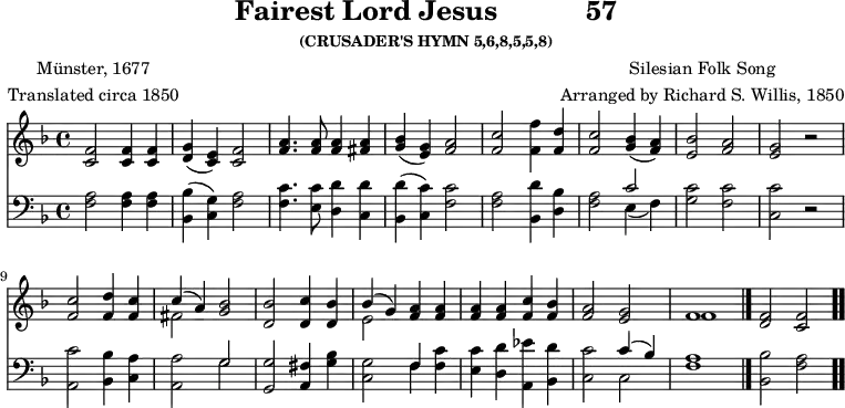 \version "2.16.2"
fairestComposer = \markup { \center-column { "Silesian Folk Song" "Arranged by Richard S. Willis, 1850" } }
fairestPoet = \markup { \center-column { "Münster, 1677" "Translated circa 1850" } }
\header { tagline = ##f title = \markup { "Fairest Lord Jesus" " " "57" } subsubtitle = "(CRUSADER'S HYMN 5,6,8,5,5,8)" composer = \fairestComposer poet = \fairestPoet }
\score { << << \new Staff { \key f \major \time 4/4 \relative f' {
<f c>2 q4 q | <g d>( <e c>) <f c>2 |
<a f>4. q8 q4 <a fis> |
<bes g>( <g e>) <a f>2 | <c f,> <f f,>4 <d f,> | %end line 1
<c f,>2 <bes g>4( <a f>) | <bes e,>2 <a f> |
<g e> r | <c f,> <d f,>4 <c f,> |
<< { c( a) } \\ { fis2 } >> <bes g> |
<bes d,> <c d,>4 <bes d,> | %end line 2
<< { bes4( g) } \\ { e2 } >> <a f>4 q |
q q <c f,> <bes f> | <a f>2 <g e> |
<< { f1 } \\ { f } >> \bar "|."
<f d>2 <f c> \bar ".." } }
\new Staff { \clef bass \key f \major \relative f {
<f a>2 q4 q | <bes, bes'>( <c g'>) <f a>2 |
<f c'>4. <e c'>8 <d d'>4 <c d'> |
<bes d'>( <c c'>) <f c'>2 |
<f a> <bes, d'>4 <d bes'> | %end line 1
<f a>2 << { c' } \\ { e,4( f) } >> |
<g c>2 <f c'> | <c c'> r |
<a c'> <bes bes'>4 <c a'> |
<a a'>2 << { g' } \\ { g } >> |
<g g,> <fis a,>4 <g bes> | %end line 2
<g c,>2 << { f4 } \\ { f } >> <f c'>4 |
<e c'> <d d'> <a ees''> <bes d'> |
<c c'>2 << { c'4( bes) } \\ { c,2 } >> |
<f a>1 | <bes bes,>2 <a f> } } >> >>
\layout { indent = #0 }
\midi { \tempo 4 = 112 } }