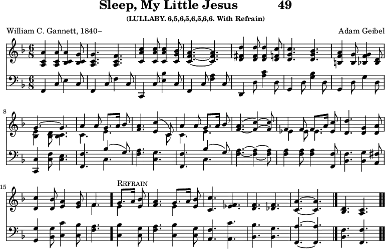 \version "2.16.2" 
\header { tagline = ##f title = \markup { "Sleep, My Little Jesus" "          " "49" } subsubtitle = "(LULLABY. 6,5,6,5,6,5,6,6. With Refrain)" composer = "Adam Geibel" poet = "William C. Gannett, 1840–" }
\score { << << \new Staff { \key f \major \time 6/8 \relative a' {
%deliberate choice to set all notes in the same type size
  <a c, a>4 q8 <a c, bes>4 <g c, bes>8 |
  <g c, a>4. <f c a> |
  <c' a c,>4 q8 q4 <bes g c,>8 |
  <a f c>4. ~ q |
  <d fis, d>4 q8 q4 <c f, d>8 | % end of line 1
  <c g d>4. <bes g d> |
  <a f b,>4 <g b,>8 <g f bes,>4 <d bes>8 |
  << { g4. ^~ g | a4 a8 g8.[ a16] bes8 | <a f>4. <c e,>4^( c,8) } \\
     { <e bes>4_\( <d bes>8 <c bes>4. | c4. e | s s4 c8 } >>
  << { a'4 a8 g8.[ a16] bes8 | <a f>4.( _~ <c f,>4) ~ q8 |
       f,4 f8 f8.[ a16] <c ees,>8 } \\
     { c,4. e | s s | ees4 ees8 ees4. } >> |
  <d d'>4. <g d>4 <a d,>8 | % end of line 3
  <c d,>4 <bes d,>8 <a e>4 <g e>8 |
  << { f4. \bar "." g8.[^\markup { \caps Refrain } a16] <bes e,>8 |
       <a f>4. g8.[ a16] <bes e,>8 } \\
     { f4. e4 s8 | s4. e4 s8 } >> |
  <c c'>4. <f ees> |
  <f d> <f des> |
  <a c,> ~ q \bar "|."
  <d, bes> <c a> \bar ".." } }
\new Staff { \clef bass \key f \major \relative f, {
  f4 c'8 e4 c8 | f,4 c'8 f4 c8 | c,4 c'8 <e bes'>4 c8 |
  f,4 c'8 <f a>4 c8 | d,4 d'8 <a' c>4 d,8 | %end of line 1
  g,4 d'8 <g bes>4 d8 | g,4 d'8 g4 d8 |
  <c c,>4 <c f>8 <c e>4. |
  <f, f'>4. << { bes'4( g8) } \\ { c,4. } >> |
  <f a>4. <c g'> | % end of line 2
  <f, f'> << { bes'4( g8) } \\ { c,4. } >> |
  <f a>4. ~ q4 ~ q8 |
  q4 q8 q4 <f f,>8 |
  <bes, f'>4. <bes g'>4 <a fis'>8 | % end of line 3
  <g g'>4 <bes g'>8 <c c'>4 <c bes'>8 |
  <f a>4. <c bes'>4 <c g'>8 |
  <f a>4. <c bes'>4 <c g'>8 |
  <a f'>4. <a c'> |
  <bes bes'> <bes g'> |
  <f a'> ~ q | <bes f'> <f f'> } } >> >>
\layout { indent = #0 }
\midi { \tempo 8 = 126 } }
