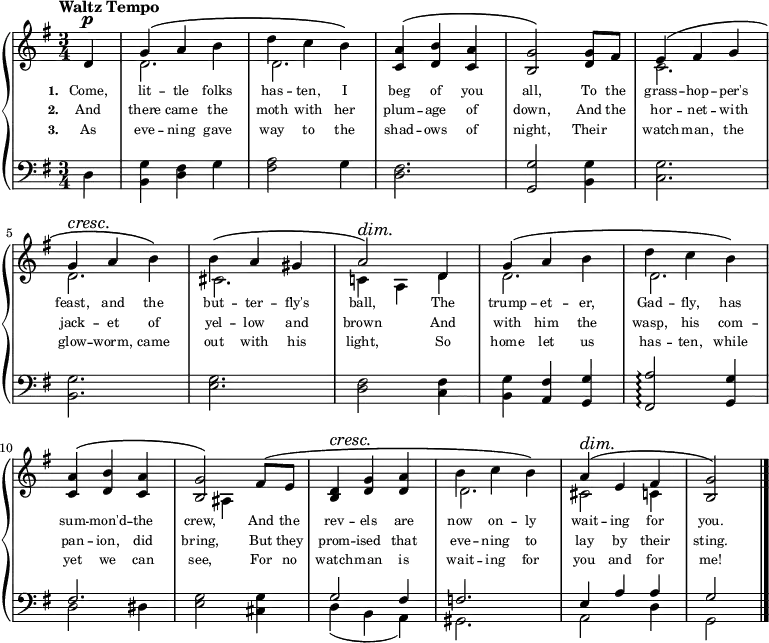 
\relative c'{
  \new PianoStaff <<
    \new Staff {
      \key g \major
      \time 3/4
      \tempo "Waltz Tempo"
      \partial 1
      <<
        \new Voice = "Treble" {
          \dynamicUp
          \override DynamicTextSpanner.style = #'none
          %\override DynamicText.avoid-slur = #'inside
          %\override DynamicText.outside-staff-priority = ##f
          \phrasingSlurUp
          d4\p
          g\( a b
          d c b\)
          <c, a'>\( <d b'> <c a'>
          <b g'>2\) <d g>8[ fis8]
          e4\( fis g
          \break
          g4\cresc a\! b\)
          b4\( a gis
          a2\)\dim d,4\!
          g\( a b
          d c b\)
          \break
          <c, a'>\( <d b'> <c a'>
          <b g'>2\) fis'8\([ e8]\!
          <b d>4\cresc <d g> <d a'>
          b' c b\)
          a\dim\( e fis
          <b, g'>2\!\)
          \bar "|."
        }
        \\
        {
          s4
          d2.
          d2.
          s2.
          s2.
          c2.
          \break
          d2.
          cis2.
          c!4 a d
          d2.
          d2.
          \break
          s2.
          s4 ais4 s4
          s2.
          d2.
          cis2 c4
          s4
        }
      >>
    }
    \new Lyrics \lyricmode {
         \set associatedVoice = #"Treble"
         \set stanza = #"1. "
         \set fontSize = #-2
         {
           Come,4 | lit -- tle folks | has -- ten, I | beg of you | all,2 To8 the | grass4 -- hop -- per's
           feast, and the | but -- ter -- fly's | ball,2 The4 | trump -- et -- er, | Gad -- fly, has
           sum -- mon'd -- the | crew,2 And8 the | rev4 -- els are | now on -- ly | wait -- ing for | you.2
         }
    }
    \new Lyrics \lyricmode {
         \set associatedVoice = #"Treble"
         \set stanza = #"2. "
         \set fontSize = #-2
         {
           And4 | there came the | moth with her | plum -- age of | down,2 And8 the | hor4 -- net -- with
           jack -- et of | yel -- low and | brown2 And4 | with him the | wasp, his com --
           pan -- ion, did | bring,2 But8 they | prom4 -- ised that | eve -- ning to | lay by their | sting.2
         }
    }
    \new Lyrics \lyricmode {
         \set associatedVoice = #"Treble"
         \set stanza = #"3. "
         \set fontSize = #-2
         {
           As4 | eve -- ning gave | way to the | shad -- ows of | night,2 Their4 | watch -- man, the
           glow -- worm, came | out with his | light,2 So4 | home let us | has -- ten, while
           yet we can | see,2 For8 no | watch4 -- man is | wait -- ing for | you and for | me!2
         }
    }
    \new Staff { 
      \clef bass
      \key g \major
      d,4
      <b g'> <d fis> g
      <fis a>2 g4
      <d fis>2.
      <g, g'>2 <b g'>4
      <c g'>2.
      \break
      <b g'>2.
      <e g>2.
      <d fis>2 <c fis>4
      <b g'>4 <a fis'> <g g'>
      <fis a'>2\arpeggio <g g'>4
      \break
      << {fis'2.} \\ {d2 dis4} >>
      <e g>2 <cis g'>4
      << {g'2 fis4} \\ {d4( b a)} >>
      << f'2. \\ gis,2. >>
      << {e'4 a a} \\ {a,2 d4} >>
      << g2 \\ g,2 >>
    }
  >>
}
