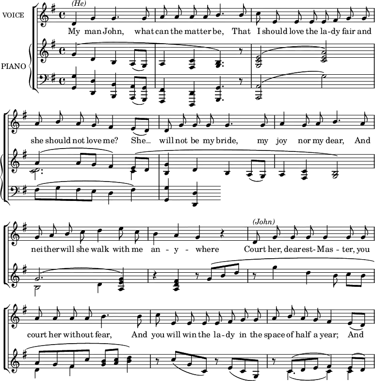 
\header {
    tagline = "" % no footer
}
\score {
    % \language "english"
    {
        { \new ChoirStaff <<
            \omit Score.BarNumber
            { \new Staff <<
                \set Staff.midiInstrument = "violin"
                \set Staff.instrumentName = \markup {\small "VOICE"}
                \new Voice = "Melody"
                \relative c' {
                    \set Score.tempoHideNote = ##t \tempo 4 = 130
                    \tempo "Moderato"
                    \clef treble
                    \key g \major
                    \time 4/4
                    
                    \stemUp
                    \autoBeamOff
                    
                    % Main vocal part
                    
                    d4^\markup {\italic "(He)"} g4 g4. g8 | a8 a8 a8 a8 b4. b8 | \stemDown c8 \stemUp e,8 e8 e8 e8 fis8 g8 g8 |
                    a8 b8 a8 g8 fis4 e8[( d8)] | d8 g8 g8 g8 g4. g8 | a4 g8 a8 b4. a8 |
                    g8 a8 b8 \stemDown c8 d4 e8 c8 | b4 \stemUp a4 g4 b4\rest | d,8^\markup {\italic "(John)"} g8 g8 g8 g4 g8 g8 |
                    a8 a8 a8 a8 \stemDown b4. b8 | c8 \stemUp e,8 e8 e8 e8 fis8 g8 g8 | a8 b8 a8 g8 fis4 e8[( d8)] |
                }
                \new Lyrics \with { associatedVoice = "Melody" } {
                    % lyrics
                    \lyricmode {
                        My4 man4 John,4. what8 | can8 the8 mat8 -- ter8 be,4. That8 | I8 should8 love8 the8 la8 -- dy8 fair8 and8
                        she8 should8 not8 love8 "me?"4 She4 __ | will8 not8 be8 my8 bride,4. my8 | joy4 nor8 my8 dear,4. And8
                        nei8 -- ther8 -- will8 she8 walk4 with8 me8 | an4 -- y4 -- where4 _4 | Court8 her,8 dear8 -- est- Mas4 -- ter,8 you8
                        court8 her8 with8 -- out8 fear,4. And8 | you8 will8 win8 the8 la8 -- dy8 in8 the8 | space8 of8 half8 a8 year;4 And4 
                    }
                }
            >> }
            { \new PianoStaff <<
                \set PianoStaff.midiInstrument = "piano"
                \set PianoStaff.instrumentName = #"PIANO"
                \new Staff {
                    \clef treble
                    \key g \major
                    <<
                    \new Voice = "One" \relative c'' {  % treble clef piano voice one
          \voiceOne
          \stemUp
          \mergeDifferentlyDottedOn
          \override DynamicTextSpanner.dash-period = #-1
          \override DynamicText.self-alignment-X = #1.5
          \slurDown
          g4\( d4 b4 a8[( g8)] | a4 <fis c'>4 <g b>4.\) b'8\rest | <g, c e>2\( <c e a>2\) | \break
          a'4\( a8[ g8] fis4\) e8\([ d8] | <b g'>4 d4 b4 a8[( g8)] | a4 <fis c'>4 <g b>2\)| \break
          g'2.\( <a, e' g>4\) | b'4\rest <a, d fis>4 b'8\rest g8\([ b8 d8] | s1 | \break
          a8[ g8 fis8 c'8] <g b>8[ <a c>8] \stemDown <b d>4\) \stemUp | b8\rest c8[( g8 c,8)] b'8\rest e,8[( c8 g8)] | \slurUp b'8\rest c,8[( d8 e8] fis4) e8[( d8)] |
        }
        \new Voice = "Two" \relative c' {  % treble clef piano voice two
          \voiceTwo
          \stemDown
          \mergeDifferentlyDottedOn
          s1 | s1 | s1 | \break
          <c d>2. c4 | s1 s1 | \break
          b2 d4 s4 | s1 | b'8\rest g'4 d4 b8 c8[ b8] | \break
          d,4 fis4 s2 | s1 | s8 c4.( c4) c4 | 
        }
                    >>
                }
                \new Staff {
                    \clef bass
                    \key g \major
                    <<
                    \new Voice = "Three" \relative c' {  % bass clef piano voice one
          \voiceOne
          \stemUp
          \slurDown
          <g, g'>4 <d d'>4 <b b'>4 <a a'>8[( <g g'>8)] | <fis fis'>4 <d d'>4 <g g'>4. d''8\rest | <a, a'>2\( \stemDown g''2\) | \break
          fis8\([ g8 fis8 e8] d4 fis4\)  | \stemUp <g, g'>4 <d d'>4 
        }
        \new Voice = "Four" \relative c {  % bass clef piano voice two
          \voiceTwo
          \stemDown
          
        }
                    >>
                }
            >> }
        >> }
    }
    \layout { }
    \midi { }
}
