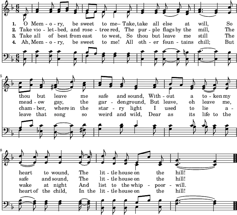 \relative c' { << \new Voice = "a" { \time 6/8 \key f \major \partial 8 \autoBeamOff << c8 \\ c >> <f a>4 <f a>8 <f a>8[<g bes>] <e g> << { g[f] f f4 f8 } \\ { e[f] f f4 f8 } >> <e g>4 <e g>8 <e g>(<f a>) <d f> <f a>4.(<e g>4) <e c'>8 <f c'>[<a f'>] <f a> <fis a>( ~ <fis d'>) <a c> <a c>[<g bes>] <g bes> <e g>4 <f a>8 << { bes[a] } \\ { e4 } >> <e g>8 <e g>( ~ <e a>) <e bes'> <e d'>( ~ <e c'>) <e c'> <e c'>4 <e c'>16 ~ <e c'> <e d'>8 <d bes'> <d g> << { e[c'] } \\ { c,4 } >> <c e>8 <c g'>4.( ~ <c f>4) \bar ".." } \new Lyrics \lyricmode { \set associatedVoice = #"a" \set stanza = #"1. " O8 Mem4 -- o8 -- ry,4 be8 sweet4 to8 me–4 Take,8 take4 all8 else4 at8 will,4. \skip4 So8 thou4 but8 leave4 me8 safe4 and8 sound,4 With8 -- out4 a8 to -- ken my heart4 to8 wound,4 The8 lit -- tle house on4 the8 hill!4. } \new Lyrics \lyricmode { \set associatedVoice = #"a" \set stanza = #"2. " Take8 vio4 -- let8 -- bed,4 and8 rose4 -- tree8 red,4 The8 pur4 -- ple8 flags by the mill,4. \skip4 The8 mead4 -- ow8 gay,4 the8 gar4 -- den8 -- ground,4 But8 leave,4 oh8 leave4 me,8 safe4 and8 sound,4 The8 lit -- tle house on4 the8 hill! } \new Lyrics \lyricmode { \set associatedVoice = #"a" \set stanza = #"3. " Take8 all4 of8 best4 from8 east4 to8 west,4 So8 thou4 but8 leave4 me8 still4. \skip4 The8 cham4 -- ber,8 where in the star4 -- ry8 light4 I8 used4 to8 lie4 a8 -- wake4 at8 night4 And8 list to the whip4 -- poor8 -- will.4. } \new Lyrics \lyricmode { \set associatedVoice = #"a" \set stanza = #"4. " Ah,8 Mem4 -- o8 -- ry,4 be8 sweet4 to8 me!4 All8 oth4 -- er8 foun4 -- tains8 chill;4. \skip4 But8 leave4 that8 song4 so8 weird4 and8 wild,4 Dear8 as4 its8 life to the heart of the child,4 In16 the lit8 -- tle house on4 the8 hill!4. } \new Staff { \time 6/8 \key f \major \partial 8 \autoBeamOff \clef bass \relative c { <c c'>8 <f c'>4 <f c'>8 <c c'>4 <c bes'>8 << { bes'[a] } \\ { f4 } >> <f a>8 <f a>4 <f a>8 <c c'>4 <c c'>8 <c c'> ~ <c c'> <c b'> <c c'>4. ~ <c c'>4 <c bes'>8 << { a'[c] } \\ { f,4 } >> <ees c'>8 <d c'> ~ <d c'> <fis d'> <g d'>4 <bes d>8 << c4 \\ c >> <a c>8 <g c>4 << c8 \\ bes >> << c8 ~ \\ bes( >>  <a c>) <g c> <f bes>( ~ <f a>) <f a> <f a>4 <f a>16 ~ <f a> <bes, bes'>8 <bes bes'> <bes bes'> << { g'[bes] } \\ { c,4 } >> <c bes'>8 <f bes>4.( ~ <f a>4) } } >> }