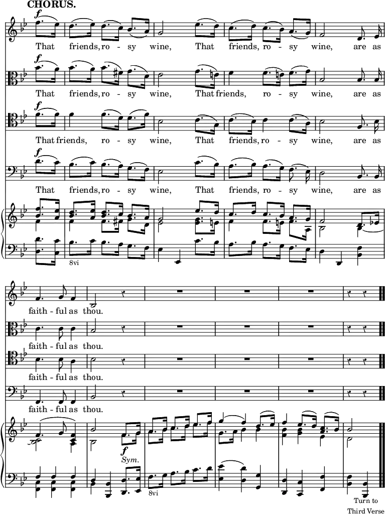\version "2.18.2"
#(set-global-staff-size 17)

\header { tagline = ##f }

\layout { indent = #0 }

\new Score { <<
\new Staff \relative f'' { \key bes \major \time 3/4 \partial 4 \override Score.TimeSignature #'stencil = ##f \override Score.Rest.style = #'classical \override Score.BarNumber #'break-visibility = #'#(#f #f #f) \mark \markup \bold "CHORUS." \autoBeamOff
  f8.[(^\f ees16)] | d8.[( ees16)] d8.[( c16)] bes8.[( a16)] |
  g2 ees'8.[( d16)] | c8.[( d16)] c8.[( bes16)] a8.[( g16)] |
  f2 d8. ees16 | f4. g8 f4 bes,2 r4 | R2.*3 r4 r }
\addlyrics { That friends, ro -- sy wine, That friends, ro -- sy wine, are as faith -- ful as thou. }
\new Staff \relative bes' { \key bes \major \clef alto \autoBeamOff
  bes8.[(^\f a16)] | bes8.[( a16)] bes8.[( fis16)] g8.[( d16)] |
  ees2 g8.[( e16)] | f4 f8.[( e16)] f8.[( g16)] | bes,2 bes8. bes16 |
  c4. c8 c4 | bes2 r4 | R2.*3 r4 r }
\addlyrics { That friends, ro -- sy wine, That friends, ro -- sy wine, are as faith -- ful as thou. }
\new Staff \relative f' { \clef tenor \key bes \major \autoBeamOff
  f8.[(^\f f16)] | f4 f8.[( d16)] d8.[( f16)] | bes,2 c8.[( g16)] |
  c8.[( bes16)] c4 c8.[( a16)] | bes2 f8. bes16 | bes4. bes8 a4 |
  bes2 r4 | R2.*3 r4 r }
\addlyrics { That friends, ro -- sy wine, That friends, ro -- sy wine, are as faith -- ful as thou. }
\new Staff \relative d' { \clef bass \key bes \major \autoBeamOff
  d8.[(^\f c16)] | bes8.[( c16)] bes8.[( a16)] g8.[( f16)] |
  ees2 c'8.[( bes16)] | a8.[( bes16)] a8.[( g16)] f8.( ees16)] |
  d2 bes8. bes16 | f4. f8 f4 | bes2 r4 | R2.*3 r4 r }
\addlyrics { That friends, ro -- sy wine, That friends, ro -- sy wine, are as faith -- ful as thou. }
\new PianoStaff <<
  \new Staff <<
    \new Voice \relative f'' { \key bes \major \stemUp
      <f bes,>8. <ees a,>16 |
      <d bes>8. <ees a,>16 <d bes>8. c16 bes8. a16 |
      g2 ees'8. d16 | c8. d16 c8. bes16 a8. g16 | f2 d8. ees!16 |
      f4.^( g8 <f c>4) | bes2 f8.\f g16 | a8. bes16 c8. d16 ees8. f16
      g4^( f) d8.^( ees16) | f4 ees8.^( d16) <c a>8.^( bes16) | bes2 }
    \new Voice \relative f' { \stemDown
      f4 | f f8. fis16 g8. d16 | ees2 <ees g>8. e16 |
      f4 f8. e16 f8. a,16 | bes2 bes4 _~ | <bes c>2 a4 |
      bes2 f'8._\markup \italic "Sym." g16 |
      a8. bes16 c8. d16 ees8. f16 | g,8. a16 bes4 bes |
      <bes f> <bes g> ees, | d2 } >>
  \new Staff \relative d' { \clef bass \key bes \major
    <d d,>8. <c c,>16 | bes8._\markup \small "8vi" c16 bes8. a16 g8. f16 |
    ees4 ees, c''8. bes16 | a8. bes16 a8. g16 f8. ees16 |
    d4 d, <bes' f'> | << { f' f f d } \\ { <c f,> q q bes } >>
    <bes bes,> <d d,>8. <ees ees,>16 |
    f8._\markup \small "8vi" g16 a8. bes16 c8. d16 |
    <ees ees,>4( <d d,>) <g, g,> | <d d,> <c c,> <f f,> |
    <f bes,>_\markup \small \center-column { "Turn to" "Third Verse" } <bes, bes,> \bar ".." } >>
>> }