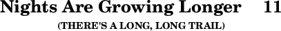 \version "2.16.2" \header { tagline = ##f title = \markup { "Nights Are Growing Longer" "   " "11" } subsubtitle = "(THERE'S A LONG, LONG TRAIL)" } 
\score {{ \override Score.TimeSignature #'stencil = ##f \new RhythmicStaff \stopStaff \stemDown \hideNotes c }}