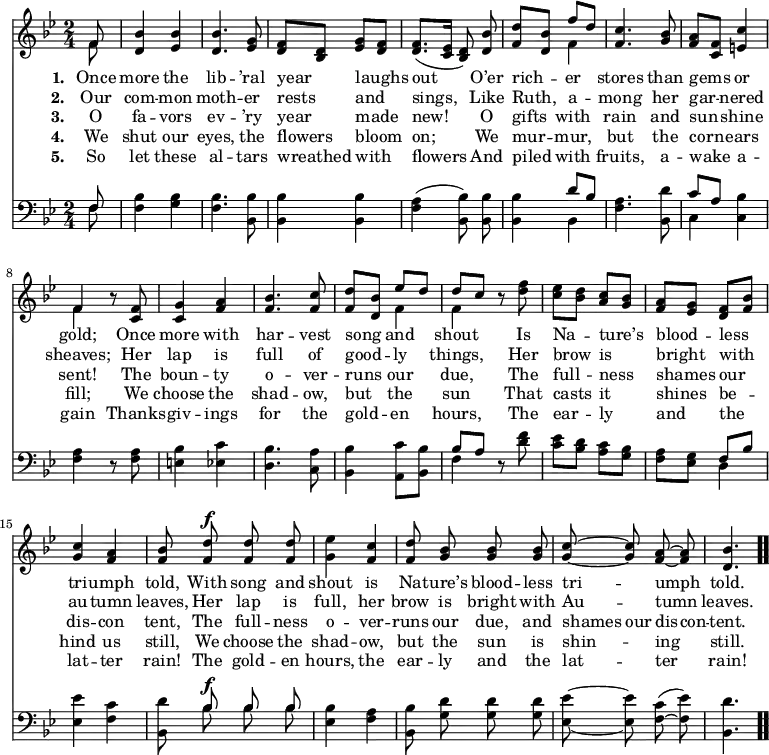 \relative c' { << \new Voice = "a" { \time 2/4 \key bes \major \partial 8 \autoBeamOff << { f8 } \\ { f } >> <d bes'>4 <ees bes'> <d bes'>4. <ees g>8 <d f>[<bes d>] <ees g>[<d f>] <d f>8.([<c ees>16] <bes d>8) <d bes'> <f d'>[<d bes'>] << { f'[d] } \\ { f,4 } >> <f c'>4. <g bes>8 <f a>[<c f>] <e c'>4 << { f } \\ { f } >> r8 <c f>8 <c g'>4 <f a> <f bes>4. <f c'>8 <f d'>[<d bes'>] << { ees'[d] } \\ { f,4 } >> << { d'8[c] } \\ { f,4 } >> r8 <d' f>8 <c ees>[<bes d>] <a c>[<g bes>] <f a>[<ees g>] <d f>[<f bes>] <g c>4 <f a> <f bes>8 <f d'>^\f <f d'> <f d'> <g ees'>4 <f c'> <f d'>8 <g bes> <g bes> <g bes> <g c> ~ <g c> <f a> ~ <f a> <d bes'>4. \bar ".." } \new Lyrics \lyricmode { \set associatedVoice = #"a" \set stanza = #"1. " Once8 more4 the lib4. -- ’ral8 year4 laughs out4. O’er8 rich4 -- er stores4. than8 gems4 or gold; \skip8 Once8 more4 with har4. -- vest8 song4 and shout \skip8 Is8 Na4 -- ture’s blood -- less tri -- umph told,8 With song and shout4 is Na8 -- ture’s blood -- less tri4 -- umph told.4. } \new Lyrics \lyricmode { \set associatedVoice = #"a" \set stanza = #"2. " Our8 com4 -- mon moth4. -- er8 rests4 and sings,4. Like8 Ruth,4 a -- mong4. her8 gar4 -- nered sheaves; \skip8 Her8 lap4 is full4. of8 good4 -- ly things, \skip8 Her8 brow4 is bright with au -- tumn leaves,8 Her lap is full,4 her brow8 is bright with Au4 -- tumn leaves.4. } \new Lyrics \lyricmode { \set associatedVoice = #"a" \set stanza = #"3. " O8 fa4 -- vors ev4. -- ’ry8 year4 made new!4. O8 gifts4 with rain4. and8 sun4 -- shine sent! \skip8 The8 boun4 -- ty o4. -- ver8 -- runs4 our due, \skip8 The8 full4 -- ness shames our dis -- con tent,8 The full -- ness o4 -- ver -- runs8 our due, and shames our dis -- con -- tent.4. } \new Lyrics \lyricmode { \set associatedVoice = #"a" \set stanza = #"4. " We8 shut4 our eyes,4. the8 flowers4 bloom on;4. We8 mur4 -- mur, but4. the8 corn4 -- ears fill; \skip8 We8 choose4 the shad4. -- ow,8 but4 the sun \skip8 That8 casts4 it shines be -- hind us still,8 We choose the shad4 -- ow, but8 the sun is shin4 -- ing still.4. } \new Lyrics \lyricmode { \set associatedVoice = #"a" \set stanza = #"5. " So8 let4 these al4. -- tars8 wreathed4 with flowers4. And8 piled4 with fruits,4. a8 -- wake4 a -- gain \skip8 Thanks8 -- giv4 -- ings for4. the8 gold4 -- en hours, \skip8 The8 ear4 -- ly and the lat -- ter rain!8 The gold -- en hours,4 the ear8 -- ly and the lat4 -- ter rain!4. } \new Staff { \clef bass \time 2/4 \key bes \major \partial 8 \autoBeamOff << { f,8 } \\ { f } >> <bes f>4 <bes g> <bes f>4. <bes, bes'>8 <bes bes'>4 <bes bes'> <f' a>(<bes, bes'>8) <bes bes'> <bes bes'>4 << { d'8[bes] } \\ { bes,4 } >> <f' a>4. <bes, d'>8 << { c'8[a] } \\ { c,4 } >> <c bes'> <f a> r8 <f a>8 <e bes'>4 <ees c'> <d bes'>4. <c a'>8 <bes bes'>4 <a c'>8[<bes bes'>] << { bes'[a] } \\ { f4 } >> r8 <d' f>8 <c ees>[<bes d>] <a c>[<g bes>] <f a>[<ees g>] << { f[bes] } \\ { d,4 } >> <ees ees'>4 <f c'> <bes, d'>8 << { \autoBeamOff bes'^\f bes bes } \\ { \autoBeamOff bes bes bes } >> <ees, bes'>4 <f a> <bes, bes'>8 <g' d'> <g d'> <g d'> <ees ees'> ~ <ees ees'> <f c'>( ~ <f ees'>) <bes, d'>4. } >> }