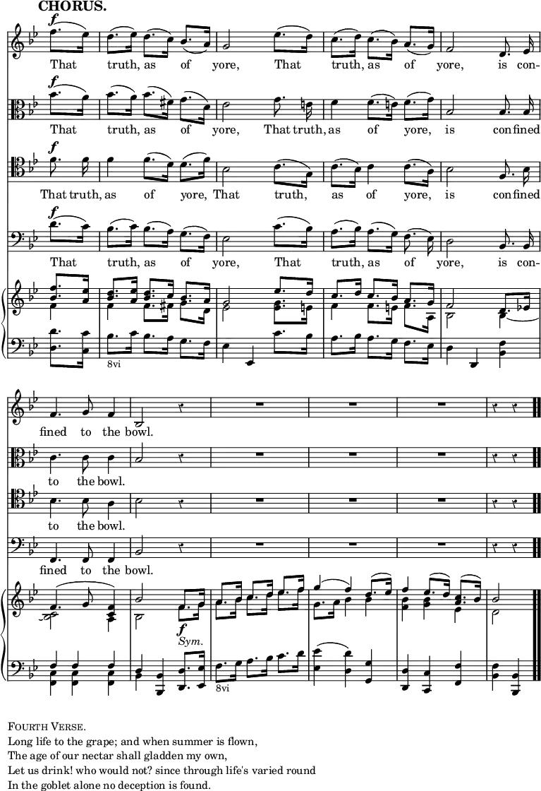 \version "2.18.2"
#(set-global-staff-size 17)

\header { tagline = ##f }

\layout { indent = #0 }

\new Score { <<
\new Staff \relative f'' { \key bes \major \time 3/4 \partial 4 \override Score.TimeSignature #'stencil = ##f \override Score.Rest.style = #'classical \override Score.BarNumber #'break-visibility = #'#(#f #f #f) \mark \markup \bold "CHORUS." \autoBeamOff
  f8.[(^\f ees16)] | d8.[( ees16)] d8.[( c16)] bes8.[( a16)] |
  g2 ees'8.[( d16)] | c8.[( d16)] c8.[( bes16)] a8.[( g16)] |
  f2 d8. ees16 | f4. g8 f4 bes,2 r4 | R2.*3 r4 r }
\addlyrics { That truth, as of yore, That truth, as of yore, is con -- fined to the bowl. }
\new Staff \relative bes' { \key bes \major \clef alto \autoBeamOff
  bes8.[(^\f a16)] | bes8.[( a16)] bes8.[( fis16)] g8.[( d16)] |
  ees2 g8. e16 | f4 f8.[( e16)] f8.[( g16)] | bes,2 bes8. bes16 |
  c4. c8 c4 | bes2 r4 | R2.*3 r4 r }
\addlyrics { That truth, as of yore, That truth, as of yore, is con -- fined to the bowl. }
\new Staff \relative f' { \clef tenor \key bes \major \autoBeamOff
  f8.^\f f16 | f4 f8.[( d16)] d8.[( f16)] | bes,2 c8.[( g16)] |
  c8.[( bes16)] c4 c8.[( a16)] | bes2 f8. bes16 | bes4. bes8 a4 |
  bes2 r4 | R2.*3 r4 r }
\addlyrics { That truth, as of yore, That truth, as of yore, is con -- fined to the bowl. }
\new Staff \relative d' { \clef bass \key bes \major \autoBeamOff
  d8.[(^\f c16)] | bes8.[( c16)] bes8.[( a16)] g8.[( f16)] |
  ees2 c'8.[( bes16)] | a8.[( bes16)] a8.[( g16)] f8.( ees16)] |
  d2 bes8. bes16 | f4. f8 f4 | bes2 r4 | R2.*3 r4 r }
\addlyrics { That truth, as of yore, That truth, as of yore, is con -- fined to the bowl. }
\new PianoStaff <<
  \new Staff <<
    \new Voice \relative f'' { \key bes \major \stemUp
      <f bes,>8. <ees a,>16 |
      <d bes>8. <ees a,>16 <d bes>8. c16 bes8. a16 |
      g2 ees'8. d16 | c8. d16 c8. bes16 a8. g16 | f2 d8. ees!16 |
      f4.^( g8 <f c>4) | bes2 f8.\f g16 | a8. bes16 c8. d16 ees8. f16
      g4^( f) d8.^( ees16) | f4 ees8.^( d16) <c a>8.^( bes16) | bes2 }
    \new Voice \relative f' { \stemDown
      f4 | f f8. fis16 g8. d16 | ees2 <ees g>8. e16 |
      f4 f8. e16 f8. a,16 | bes2 bes4 _~ | <bes c>2 a4 |
      bes2 f'8._\markup \italic "Sym." g16 |
      a8. bes16 c8. d16 ees8. f16 | g,8. a16 bes4 bes |
      <bes f> <bes g> ees, | d2 } >>
  \new Staff \relative d' { \clef bass \key bes \major
    <d d,>8. <c c,>16 | bes8._\markup \small "8vi" c16 bes8. a16 g8. f16 |
    ees4 ees, c''8. bes16 | a8. bes16 a8. g16 f8. ees16 |
    d4 d, <bes' f'> | << { f' f f d } \\ { <c f,> q q bes } >>
    <bes bes,> <d d,>8. <ees ees,>16 |
    f8._\markup \small "8vi" g16 a8. bes16 c8. d16 |
    <ees ees,>4( <d d,>) <g, g,> | <d d,> <c c,> <f f,> |
    <f bes,> <bes, bes,> \bar ".." } >>
>> }

\markup { \column { \line { \caps "Fourth Verse." }
  \line { Long life to the grape; and when summer is flown, }
  \line { The age of our nectar shall gladden my own, }
  \line { Let us drink! who would not? since through life's varied round }
  \line { In the goblet alone no deception is found. } } }
