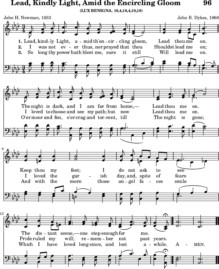 
\version "2.16.2" 
\header { 
tagline = ##f 
title = \markup { "Lead, Kindly Light, Amid the Encircling Gloom" "          " "96" }
subsubtitle = "(LUX BENIGNA. 10,4,10,4,10,10)" 
poet = "John H. Newman, 1833" 
composer = "John B. Dykes, 1868" 
}
\score { 
<< 
\new Staff \with {midiInstrument = #"acoustic grand" } 
<< 
\new Voice = "high" { 
\autoBeamOff
\key aes \major \time 3/4 \partial 4. 
\relative e' {
<< { \voiceOne ees8 } \new Voice { \voiceTwo ees8 } >> \oneVoice <ees aes> <ees bes'> |
<ees c'>8. <c c'>16 <des bes'>8 <ees aes>8 <ees f>8 <des aes'>8 |
<des f>4 ( ees2 ) |
<ees aes>4 <ees g> << {\voiceOne aes } \new Voice {\voiceTwo ees8 [c8] } >> \oneVoice |
<des bes'>4.
\bar"||" \break 
<< { \voiceOne ees8 } \new Voice { \voiceTwo ees8 } >> \oneVoice <ees aes> <ees bes'> |
<ees c'>8. <c c'>16 <des bes'>8 <ees aes>8 <ees f>8 <des aes'>8 |
<des f>4 ( <c ees>2 ) |
4 <ees aes>4. <ees g>8 |
<< { \voiceOne g4 ( aes2 ) } \new Voice { \voiceTwo ees2. } >> \oneVoice 
\break
<ees bes'>4 <d bes'>4 <ees bes'> |
<f bes>2 <ees bes'>4 |
<ees bes'>8 <ees c'>8 << { \voiceOne  bes'8 [ aes] g[ f] | ees2. } \new Voice { \voiceTwo d4 4  ees4 ( c des!) } >> \oneVoice |
\break
<c c'>4 <des bes'> << { \voiceOne aes'4 } \new Voice { \voiceTwo ees8 [ e ] } >> \oneVoice |
<f aes>4. 8 <ees! g> <des f> |
<c ees>4 ( <ees aes>4. ) <des g>8 |
\partial 4.
<des g>4 ( <c aes>8 ) \fermata 
\bar "|."
<des aes'>2. | <c aes'>2.
\bar ".."
}
}
\new Lyrics \lyricsto "high"  { 
\set stanza = #"1."    
Lead, kind -- ly Light, a -- mid th'en -- cir -- cling gloom, 
Lead thou me on.
The night is dark, and I am far from home,—
Lead thou me on. 
Keep thou my feet; I do not ask to see 
The dis -- tant scene,— one step enough for me.
}
\new Lyrics \lyricsto "high"  { 
\set stanza = #"2."    
I was not ev -- er thus, nor prayed that thou 
Shouldst lead me on;
I loved to choose and see my path; but now 
Lead thou me on.
I loved the gar -- ish day, and, spite of fears
Pride ruled my will; re -- mem -- ber not past years.
}
\new Lyrics \lyricsto "high"  { 
\set stanza = #"3."   
So long thy power hath blest me, sure it still 
Will lead me on.
O'er moor and fen, o'er crag and tor -- rent, till
The night is gone;
And with the morn those an -- gel fa -- ces smile
Which I have loved long since, and lost a -- while. 
A -- \markup { \smallCaps "men." }
}
>>
\new Staff \with {midiInstrument = #"acoustic grand"} 
<< 
\new Voice = "low" { 
\clef bass \key aes \major \autoBeamOff
\relative c' {
<aes c>8 8 <aes des> |
<aes c>8. <aes, aes'>16 <bes aes'>8 <c aes'> <des aes'> <f aes> |
<< { \voiceOne aes4 ( c des ) } \new Voice {\voiceTwo aes2 ( bes4 ) } >> \oneVoice |
<c ees>4 <bes des> << { \voiceOne c8 [ aes ] | aes4 ( g8 ) } \new Voice {\voiceTwo aes4 | ees4. } >> \oneVoice 
\bar "||" \break
<ees des'>8 <f des'> <g des'> |
<aes c>8. <aes, aes'>16 <bes aes'>8 <c aes'> <des aes'> <f aes> |
<< { \voiceOne aes2. } \new Voice {\voiceTwo aes4 ( aes, c ) } >> \oneVoice |
<ees aes>4 <ees c'>4. <ees bes'>8 |
<ees des'>4 ( <aes c>2 ) |
\break
<g bes>4 <f aes> << { \voiceOne g8 [ c ] | bes4 ( aes ) } \new Voice {\voiceTwo ees4 | d2 } >> \oneVoice <ees g>4 |
<bes g'>8 8 <bes aes'>4 4 |
<< { \voiceOne g'4 ( aes bes ) } \new Voice {\voiceTwo ees,2. } >> |
\break
<aes, aes'>4 << { \voiceOne f'8 [ g ] } \new Voice { \voiceTwo bes,4 } >> \oneVoice <c aes'>4 |
<des aes'>4. <des f>8 <des g> <des aes'> |
<< { \voiceOne aes'4 ( c4. ) bes8 } \new Voice { \voiceTwo ees,2 4 } >> \oneVoice |
\partial 4.
<ees bes'>4 ( <aes, aes'>8 ) \fermata |
\bar "|."
<des f>2. |
<aes ees'>2.
\bar ".."
}
} 
>>
>> 
\layout { indent = #0 }
\midi { \tempo 4 = 100 } }
