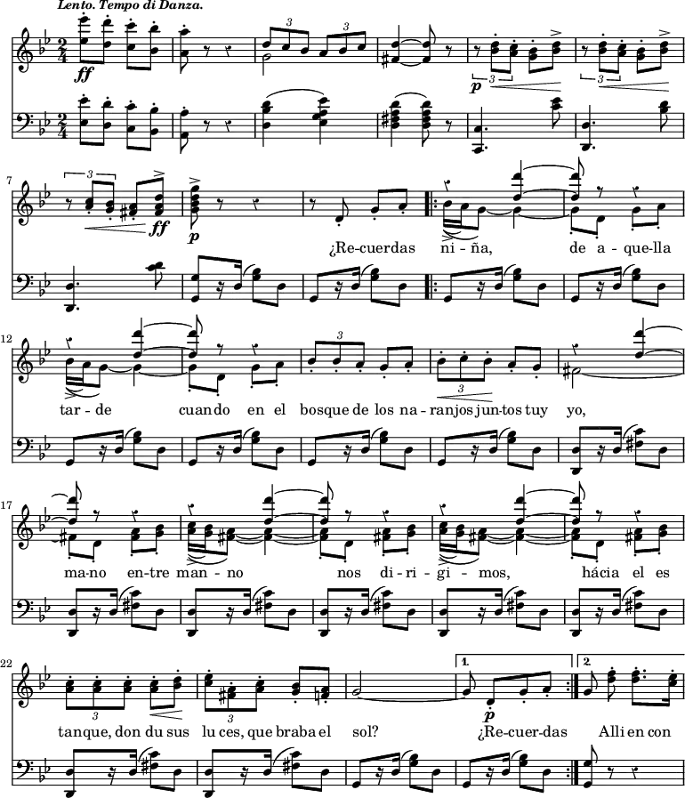 { \override Score.Rest #'style = #'classical \time 2/4 \key bes \major \tempo \markup { \smaller \italic "Lento. Tempo di Danza." } << \relative e'' { <ees ees'>8-.\ff <d d'>-. <c c'>-. <bes bes'>-. | <a a'>-. r r4 | << { \times 2/3 { d8 c bes } \times 2/3 { a bes c } } \\ { g2 } >> | <d' fis,>4 ~ q8 r | \times 2/3 { r\p <d bes>-.\< <c a>-. } <bes g>-. <d bes>->\! | \times 2/3 { r <d bes>-.\< <c a>-. } <bes g>-. <d bes>->\! | \times 2/3 { r <c a>-.\< <bes g>-. } <a fis>-. <d a fis>^>\!\ff | <g d bes g>^>\p r r4 | r8 d,-. g-. a-. \repeat volta 2 { << { r4 <d d'> ~ | q8 r r4 | r q4 ~ | q8 r r4 } \\ { bes16->(\( a) g8\) ~ g4 ~ | g8-. d-. g-. a-. | bes16->(\( a) g8\) ~ g4 ~ | g8-. d-. g-. a-. | } >> \times 2/3 { bes-. bes-. a-. } g-. a-. | \times 2/3 { bes-.\< c-. bes-.\! } a-. g-. << { r4 <d' d'>4 ~ | q8 r r4 | r4 <d d'>4 ~ | q8 r r4 | r4 <d d'>4 ~ | q8 r r4 | } \\ { fis,2 ~ | fis!8-. d-. <fis a>-. <g bes>-. | <a c>16->(\( <g bes>) <fis a>8\) ~ q4 ~ | q8-. d-. <fis a>-. <g bes>-. | <a c>16->(\( <g bes>) <fis a>8\) ~ q4 ~ | q8-. d-. <fis a>-. <g bes>-. | } >> \times 2/3 { <a c>-. q-. q-. } q-.\< <bes d>-.\! | \times 2/3 { <c ees>-. <a fis>-. <a c>-. } <bes g>-. <a f>-. | g2 ~ | }
\alternative { { g8 d-.\p[ g-. a-.] } { \autoBeamOff g8 <d' f>-. \autoBeamOn q8.-. <c ees>16-. } } }
\new Lyrics \lyricmode { _2 _ _ _ _ _ _ _ _8 ¿Re -- cuer -- das ni -- ña,4. de8 a -- que -- lla tar -- de4. __ cuan8 -- do en el \times 2/3 { bos8 -- que de } los na -- \times 2/3 { ran -- jos jun -- } tos tuy yo,2 __ ma8 -- no en -- tre man -- no4. _8 nos8 di -- ri -- gi -- mos,4. _8 hácia el es \times 2/3 { tan -- que, don } du sus \times 2/3 { lu ces, que } braba el sol?2 _8 ¿Re -- cuer -- das _ Alli en con }
\new Staff { \clef bass \key bes \major \relative e { <ees ees'>8-. <d d'>-. <c c'>-. <bes bes'>-. | <a a'>-. r r4 | <d bes' d>( <ees g a ees'>) | <d fis a d>( <d fis a d>8) r | <c c,>4. <c' ees>8 | <d, d,>4. <bes' d>8 | <d, d,>4. <c' d>8 | <g g,>8[ r16 d]( <g bes>8) d | g,8[ r16 d']( <g bes>8) d \repeat volta 2 { \repeat unfold 6 { g,8[ r16 d']( <g bes>8) d } \repeat unfold 8 { <d d,>8[ r16 d]( <fis c'>8) d } g,8[ r16 d']( <g bes>8) d | }
\alternative { { g,8[ r16 d']( <g bes>8) d } { <g g,>8 r r4 } } } }
>> }