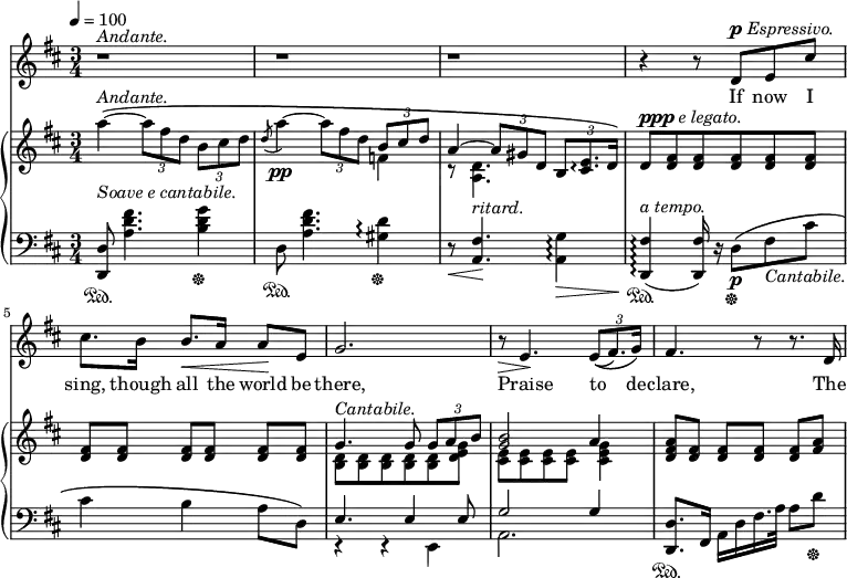 
\relative c'' {
  \time 3/4
  <<
    \new Staff \with {midiInstrument = "violin"} {
    \numericTimeSignature
  \tempo 4 = 100
      \key d \major
      r1 * 3/4 ^\markup{\italic Andante.}
 | 
      r | 
      r | 
      r4 r8 d,^\markup {\dynamic "p" \italic Espressivo.} e cis'
      cis8. b16 b8.\< a16 a8\! e8 |
      g2. |
      r8\> e4.\! \tuplet 3/2 {e8(\( fis8.) g16\)} |
      fis4. r8 r8. d16 |
    }

    \addlyrics {
      If now I sing, though all the world be there,
      Praise to de -- clare, The
    }


    \new PianoStaff <<
      \new Staff {
        \key d \major
        
        a''4~\(^\markup{\italic Andante.}_\markup {\italic {Soave e cantabile.}} \tuplet 3/2 {a8 fis d} \tuplet 3/2 {b cis d} |
        \acciaccatura d8 a'4~\pp \tuplet 3/2 {a8 fis d} << {\tuplet 3/2 {b cis d}} \\ f,4 >> |
        <<{a4~ \tuplet 3/2 {a8 gis d}} \\ {r8 <d a>4.}>> \tuplet 3/2 {b8 <e cis>8.\arpeggio d16} \) |
        d8^\markup{\dynamic ppp \italic {e legato.}} <fis d> <fis d> <fis d> <fis d> <fis d> |
        <fis d>[ <fis d>] <fis d>[ <fis d>] <fis d>[ <fis d>] |
        << {g4.^\markup{\italic Cantabile.} g8 \tuplet 3/2 {g a b}} \\ {<b, d>8 <b d> <b d> <b d> <b d> <d e g>} >> |
        << {<g b>2 a4} \\ {<cis, e>8 <cis e> <cis e> <cis e> <cis e g>4} >> |
        <d fis a>8[ <d fis>] <d fis>[ <d fis>] <d fis>[ <fis a>] |
        }

      \new Staff {
        \clef "bass"
        \key d \major
        <d,, d'>8\sustainOn <a'' d fis>4. <b d g>4\sustainOff |
        d,8\sustainOn <a' d fis>4. <gis d'>4\arpeggio\sustainOff |
        r8\< <a, fis'>4.\!^\markup{\italic ritard.} <a g'>4\arpeggio\> |
        <d, fis'>4\!^\markup{\italic {a tempo.}}(\sustainOn\arpeggio <d fis'>16) r16 d'8\sustainOff\p\( fis8_\markup{ \italic Cantabile.} cis'
        cis4 b a8 d,\) |
        <<{e4. e4 e8} \\ {r4 r4 e,4} >> |
        << {g'2 g4} \\ {a,2.} >> |
        <d, d'>8.\sustainOn fis16 a d fis16. a32 a8 d\sustainOff |
      }
    >>
  >>
}
