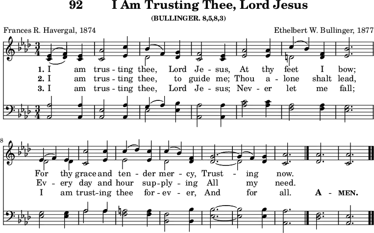 \version "2.16.2"
\header { tagline = ##f title = \markup { "92" " " "I Am Trusting Thee, Lord Jesus" } subsubtitle = "(BULLINGER. 8,5,8,3)" composer = "Ethelbert W. Bullinger, 1877" poet = "Frances R. Havergal, 1874" }
\score { << \new Staff \with {midiInstrument = #"choir aahs"} \relative e' { \key aes \major \time 3/4
<< { (ees4 f)} \\ {(\stemUp c des)} >> <ees c>
<aes c,>2 <c ees,>4 |
<< { bes4( f) } \\ { des2 } >> <g des>4 |
<f c>2 <ees c>4 | <aes ees>2 q4 |
<< { c( bes) } \\ { d,2 } >> <f d>4 | <bes ees,>2. | \break
%second line brought back from next page for ease of transclusion
<< { ees,4( f) ees } \\ { des2 des4 } >> |
<c' c,>2 <c ees,>4 | << { c( des) } \\ { ees,2 } >> <ees c'>4 |
<< { c'4( bes) } \\ { des,2 } >> <des f>4 |
<< { g2. ~ g4( f) } \\ { \stemUp des2. ~ \stemDown des2 } >>
<des g>4 | <aes' c,>2. \bar "|." <aes des,> <aes c,> \bar ".." }
\new Lyrics \lyricmode {
\set stanza = #"1."
I2 am4 trus2 -- ting4 thee,2 Lord4 Je2 -- sus,4 At2 thy4 feet2 I4 bow;2.
For2 thy4 grace2 and4 ten2 -- der4 mer2 -- cy,4 Trust1 -- ing2 now.2.
}
\new Lyrics \lyricmode {
\set stanza = #"2."
I2 am4 trus2 -- ting4 thee,2 to4 guide2 me;4 Thou2 a4 -- lone2 shalt4 lead,2.
Ev2 -- ery4 day2 and4 hour2 sup4 -- ply2 -- ing4 All1 my2 need.2.
}
\new Lyrics \lyricmode {
\set stanza = #"3."
I2 am4 trus2 -- ting4 thee,2 Lord4 Je2 -- sus;4 Nev2 -- er4 let2 me4 fall;2.
I2 am4 trust2 -- ing4 thee2 for4 -- ev2 -- er,4 And1 for2 all.2. \markup {\bold \smallCaps A}2. -- \markup{\bold \smallCaps men.}2.
}
\new Staff \with {midiInstrument = #"church organ"} \relative a, { \clef bass \key aes \major
\stemUp <aes aes'>2 q4 | <aes ees'>2 <aes aes'>4 |
<< { g'4( aes) } \\ { ees2 } >> \stemDown <ees bes'>4 | <aes aes,>2 q4
<aes c>2 q4 | <f aes>2 q4 | <ees g>2. | %end of first line
q2 q4 | << { aes2 aes4 } \\ { aes2 aes4 } >> | <f a>2 q4 |
<f bes,>2 <bes, bes'>4 | <ees bes'>2. ~ q2 q4 | <aes, aes'>2. |
\stemDown <des f> \stemUp <aes ees'> }
>>
\layout { indent = #0 }
\midi { \tempo 4 = 110 } }