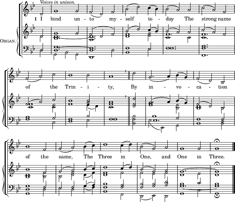 \new ChoirStaff <<
\new Staff {
\clef treble
\time 3/2
\partial 2
\key g \minor
\set Staff.midiInstrument = "choir aahs"
\omit Staff.TimeSignature
\set Score.tempoHideNote = ##t
\override Score.BarNumber #'transparent = ##t
\relative c'
{ ^\markup \italic "Voices in unison."
d2 | g1 2 | f( d) f | bes( d) c4( bes) | bes2( a) a | c( a) f \break
f( a) c | bes1 2 | a1 \breathe \bar"||" d2 | g,2.( a4) bes( g) | f2( d) bes \break
bes'1 f2 | g( a) bes4( c) | d1 c4( d) | bes2( g) a | g1 2 | 1 \fermata |\bar"|."}
}
\addlyrics { \set stanza = "1 "
I bind un -- to my -- self to -- day
The strong name of the Trin -- i -- ty,
By in -- vo -- ca -- tion of the same,
The Three in One, and One in Three. }
\new PianoStaff \with {
instrumentName = \markup {
\center-column { \smallCaps "Organ."
}
}
} <<
\new Staff = "staff" {
\clef treble
\key g \minor
\set Staff.midiInstrument = "church organ"
\omit Staff.TimeSignature
\relative c'
<< { d2 | g1 2 | f( d f) | bes( d) c4( bes) | bes2( a) a | c( a) f
f( a) c | bes1 2 | a1 \breathe d2 | g,2.( a4) bes( g) | f2( d) bes
bes'1 f2 | g( a) bes4( c) | d1 c4( d) | bes2( g) a | g1. ~ g1 \fermata }
\\
{ d2 | 1. ~ | d | <d f>1 <es g>2 | f1. | <c f>
<c f>1 <c es>2 | f1 \stemUp g2 | <c, f>1 <d f>2 | <es g>1 \stemDown <bes es>2 | <bes d>1 bes2
<bes d>1 <bes f'>2 | bes <d f> d4( f) | <d f>1 f2 | f es f | d1 es2 | d1 }
\\
\shiftOff \stemDown { s2 | bes1. | a | s | c1 2 | s1.
s | s1 es4_( d) } >>
}
\new Staff {
\clef bass
\key g \minor
\set Staff.midiInstrument = "church organ"
\omit Staff.TimeSignature
\relative c
<< { d2 | g1. | f | 1 es2 | f1. | <f a>
a1 g2 | f1 bes2 | f1 \stemDown bes2 | 1 \stemUp g2 | f1 2
<d g>1 f2 | es f g4( a) | <f bes>1 <f a>2 | <f bes> <g bes> <a d> | bes1 c2 | bes1 }
\\
{ d,2 | g, bes g | d1 d'2 | bes1 es2 | f1. | f,
f'1 c2 | d1 es2 | f1 <bes, f'>2 | es( es,) g | bes1 <bes d>2
g1 d'2 | es d g4( f) | bes,1 f2 | d( es) d | g1 c2 | g1 \fermata }
\\
{ s2 | d'1. ~ | d | s | s | s
s | s | s | es | s
s | s | s | s | g _~ | g1 } >>
}
>> >>
\layout { indent = #12 }
\midi { \tempo 2 = 72 }