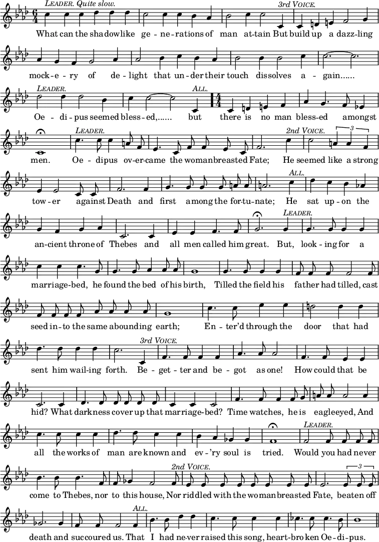 
  \relative c'' {
      \set Staff.midiInstrument = "cello"
      \clef treble
      \key aes \major \time 6/4
      \numericTimeSignature
      \override Score.BarNumber #'break-visibility = #'#(#f #f #f)
  { \autoBeamOff
      c4^\markup { \italic { \smallCaps Leader. Quite slow. } } c c des des des c2 c4 c bes aes bes2 c4 c2 c,4^\markup { \italic { 3rd \smallCaps Voice. } }
      c d e f2 g4 aes g f g2 aes4 aes2 bes4 c bes aes
      bes2 bes4 bes2 c4 c2. ~ c2. des2^\markup { \italic \smallCaps Leader. } des4 des2 bes4
      c4 c2 ~ c2 c,4^\markup { \italic \smallCaps All. } \time 4/4 \bar "."
      c4 d e f aes g4. f8 ees!4 c1\fermata
      c'4.^\markup { \italic \smallCaps Leader. } c8 c4 a8 f ees4. c8 f f ees c f2. c'4^\markup { \italic { 2nd \smallCaps Voice. } } c2 \times 2/3 {a4 a f} %end of music from previous page
      ees4 ees2 c8 c f2. f4 g4. g8 g g a a a2. c4^\markup { \italic \smallCaps All. }
      des c bes aes! g f g aes c,2. c4 ees ees f4. f8
      g2.\fermata g4^\markup { \italic \smallCaps Leader. } g4. g8 g4 g c c c4. g8 g4. g8 aes4 aes8 aes
      g1 g4. g8 g4 g f8 f f f2 f8 f f f f aes aes aes aes
      g1 c4. c8 ees4 ees d2 d4 d des4. des8 des4 des
      c2. c,4^\markup { \italic { 3rd \smallCaps Voice. } } f4. f8 f4 f aes4. aes8 aes2 f4. f8 ees4 ees
      c2. c4 des4. des8 des des des des c4 c c2 f4. f8 f4 f8 g
      a8 a a2 a4 c4. c8 c4 c des4. des8 c4 c bes aes ges ges
      f1\fermata f2^\markup { \italic \smallCaps Leader. } f8 f f f bes4. bes8 bes4. f8 f ges4 f2 f8^\markup { \italic { 2nd \smallCaps Voice. } }
      ees ees ees ees ees ees ees ees ees2. \times 2/3 {ees8 ees ees} ges2. ges4 f8 f f2 f4^\markup { \italic \smallCaps All. }
      bes4. bes8 des4 des c4. c8 c4 c ces4. ces8 ces4. bes8 bes1 \bar "||" }
  \addlyrics {
What can the sha -- dow -- like ge -- ne -- ra -- tions of man at -- tain But
build up a dazz -- ling mock -- e -- ry of de -- light that un -- der their
touch dis -- solves a -- "gain......" Oe -- di -- pus seemed
bless -- "ed,......" but 
there is no man bless -- ed a -- mongst men.
Oe -- di -- pus ov -- er -- came the wo -- man -- breast -- ed Fate; He seemed like a strong %end of lyrics from previous page
tow -- er a -- gainst Death and first a -- mong the for -- tu -- nate; He
sat up -- on the an -- cient throne of Thebes and all men called him
great. But, look -- ing for a mar -- riage- -- bed, he found the bed of his
birth, Tilled the field his fa -- ther had tilled, cast seed in -- to the same a -- bound -- ing
earth; En -- ter’d through the door that had sent him wail -- ing
forth. Be -- get -- ter and be -- got as one! How could that be
hid? What dark -- ness co -- ver up that mar -- riage- -- bed? Time watch -- es, he is
ea -- gle -- eyed, And all the works of man are known and ev -- ’ry soul is
tried. Would you had ne -- ver come to Thebes, nor to this house, Nor
rid -- dled with the wo -- man -- breast -- ed Fate, beat -- en off death and suc -- coured us. That
I had ne -- ver raised this song, heart- -- bro -- ken Oe -- di -- pus.
    }
}
