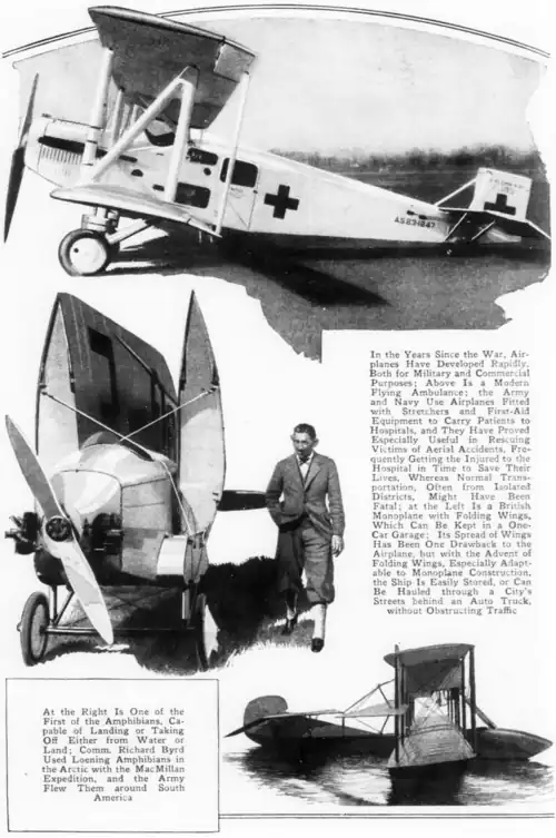 alt= At the Right Is One of the First of the Amphibians, Capable of Landing or Taking Off Either from Water or Land: Comm. Richard Byrd Used Loening Amphibians in the Arctic with the MacMillan Expedition, and the Army Flew Them around South America In the Years Since the War, Airplanes Have Developed Rapidly, Both for Military and Commercial Purposes; Above Is a Modern Flying Ambulance: the Army and Navy Use Airplanes Fitted with Stretchers and First-Aid Equipment to Carry Patients to Hospitals, and They Have Proved Especially Useful in Rescuing Victims of Aerial Accidents, Frequently Getting the Injured to the Hospital in Time to Save Their Lives, Whereas Normal Transportation, Often from Isolated Districts, Might Have Been Fatal; at the Left Is a British Monoplane with Folding Wings, Which Can Be Kept in a One-Car Garage: Its Spread of Wings Has Been One Drawback to the Airplane, but with the Advent of Folding Wings, Especially Adaptable to Monoplane Construction, the Ship Is Easily Stored, or Can Be Hauled through a City's Streets behind an Auto Truck, without Obstructing Traffic