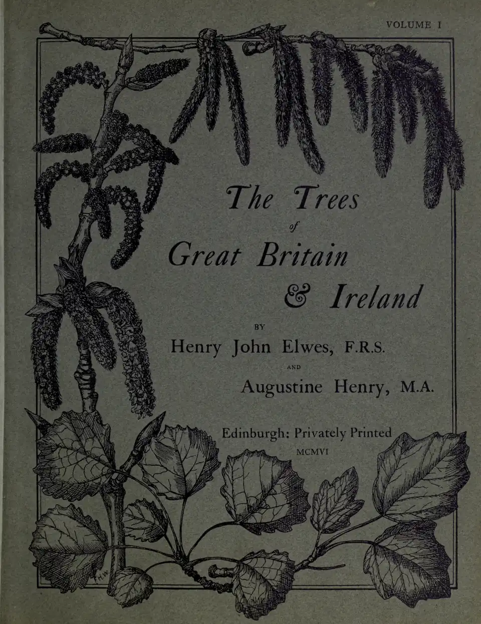 VOLUME I / The Trees / of / Great Britain / & Ireland / BY / Henry John Elwes, F.R.S. / AND / Augustine Henry, M.A. / Edinburgh: Privately Printed / MCMVI
