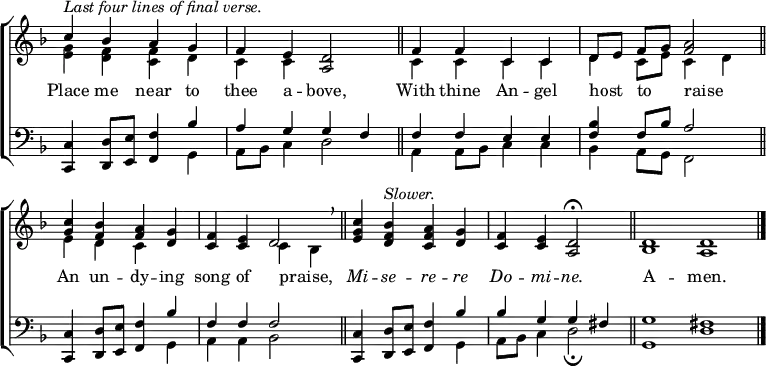 
\new ChoirStaff <<
  \new Staff { \clef treble \time 4/4 \key d \minor \omit Staff.TimeSignature \set Score.tempoHideNote = ##t \override Score.BarNumber  #'transparent = ##t 
  \relative c''
  << { ^\markup \italic "Last four lines of final verse."
       c4 bes a g | f e <a, d>2 \bar"||" f'4 f c c | d8[ e] f[ g] <f a>2 \bar"||" \break 
       <c' g>4 <bes f> <a f> <g d> | <f c> <e c> d2 \breathe \bar"||" <c' g e>4 <bes f d> ^\markup \italic Slower. <a f c> <g d> | <f c> <e c> <d a>2 \fermata \bar"||"
       \time 8/4 d1 d \bar"|." } \\
  { <e g>4 <d f> <c f> d | c c s2 | c4 c c c | d c8 e c4 d |
    e d c s | s2 c4 bes | s1 | s1 |
    bes1 a } >>
  } 
\addlyrics {
Place me near to thee a -- bove,
With thine An -- gel host _ to _ raise _
An un -- dy -- ing song of praise, _
\markup \italic Mi -- \markup \italic se -- \markup \italic re -- \markup \italic re \markup \italic Do -- \markup \italic mi -- \markup \italic ne.
A -- men.
}
\new Staff { \clef bass \key d \minor \omit Staff.TimeSignature \override Staff.NoteHead.style = #'altdefault
  \relative c,
  << { <c c'>4 <d d'>8 <e e'> <f f'>4 bes' | a g g f | f f e e | <f bes> f8 bes a2|
       <c,, c'>4 <d d'>8 <e e'> <f f'>4 bes' | f f f2 | <c, c'>4 <d d'>8 <e e'> <f f'>4 bes' | bes g g fis |
       g1 fis} \\
  { s2. g,4 | a8 bes c4 d2 | a4 a8 bes c4 c | bes a8 g f2 |
    s2. g4 | a a bes2 | s2. g4 | a8 bes c4 d2 \fermata |
    g,1 d' } >>
  } 
>>
\layout { indent = #0 }
\midi { \tempo 2 = 83 }
