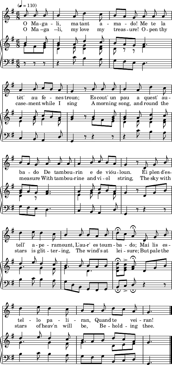 

melody = \relative c'' {
   \set Staff.midiInstrument = "piccolo"
   \autoBeamOff
   \omit Score.BarNumber
   \key g \major
   \time 6/8
   \tempo "" 4=110
   
   \partial 4. \stemUp b8 b b |
   b4 a8 \stemDown d4 c8 | 
   \stemUp b[ a] g a a a | \break

   a4 b8 c[ b] a |
   g4 r8 b b b |
   b4 a8 \stemDown d4 c8 | \break

   \stemUp b8[ a] g a a a |
   a4 b8 c b[ a] |
   g4 r8 d g b | \break

   \stemDown d4 e8 d4 c8 |
   \stemUp b4 b8 b[ a] b |
   \stemDown d\fermata[ c] \stemUp a\fermata d, g b | \break

   \stemDown d4 e8 d4 c8 |
   \stemUp b[ a] b \stemDown d[ c] \stemUp a |
   g4. \bar "|."
}

textOc = \lyricmode {
   O Ma -- ga -- li, ma tant a -- ma -- do! Me te 
   la tèt' au fe -- nes troun; Es -- cout' un  pau a quest' au --
   ba -- do De tam -- bou -- rin e de vióu -- loun. Ei plen d'es -- 
   tell' a -- pe -- ra -- mount, L'au -- r'__es toum -- ba -- do; Mai lis es -- 
   tel -- lo pa -- li -- ran, Quand te vei -- ran!
}

textEn = \lyricmode {
   O Ma --ga --li, my love my treas -- ure! O -- pen thy
   case -- ment while I sing A morn -- ing song, and round the
   meas -- ure With tam -- bou -- rine and vi -- ol string,  The sky with
   stars is glit -- ter -- ing, The wind's at lei -- sure; But pale the
   stars of heav'n will be, Be -- hold -- ing thee.
}

upperOne = \relative c'' {
   \clef treble
   \key g \major
   \time 6/8

   \stemUp b4 b8 |
   <g b>4 a8 d4 c8 |
   b a g a4. |

   a4 b8 c b a |
   <g b>4 r8 b4 <g b>8 |
   <g b>4 a8 <g d'>4 c8 |

   <g b>8 a g <fis a>4. | 
   a4 b8 c b a |
   g4 r8 d g b |

   d4 e8 d4 c8 |
   b4 b8 b a b |
   \stemDown <d, g d'>[\fermata <e g c>]-> \stemUp <fis a>\fermata d g b |

   d4 e8 d4 c8 |
   b a b d c a |
   g4. |
}

upperTwo = \relative c'' {
   \clef treble
   \key g \major
   \time 6/8

   \stemDown g8 fis <e g> |
   d4 e8 <d g>4 <d fis>8 |
   d8 r r fis4 s8 |

   e4 g8 g4 fis8 |
   s4 s8 g fis e |
   d4 e8 d4 <d fis>8 |

   d4 r8 s4. |
   e4 g8 g4 fis8 |
   s4 s s |

   g4. g4 fis8 |
   g4.  d |
   s4 s s |

   g4. g4 fis8 |
   g4. d8 e fis |
   s4. |
}

lower = \relative c' {
   \clef bass
   \key g \major
   \time 6/8

   r8 r r |
   r4 c8 b4 a8 |
   g fis e d4. |

   c4 b8 a4 \stemUp d8 |
   g,4 r8 r4 r8 |
   r4 \stemDown c'8 b4 a8 |

   \stemDown g8 fis e d4. |
   \stemUp c4 b8 a4 d8 |
   g,4 r8 r4 r8 |

   \stemDown b'4 c8 b4 a8 |
   g d b \stemUp g fis g |
   b_\fermata[ c->] d_\fermata r4 r8 |

   \stemDown b'4 c8 b4 a8 |
   g fis g \stemUp b, c d |
   g,4.
}

\paper {
 paper-height = 420
 line-width = 140
 ragged-bottom = ##t }
\header {
   tagline = ""
}

\score {
  <<
    \new Staff
      \new Voice = "mel" { \autoBeamOff \melody }
      \addlyrics \textOc
      \addlyrics \textEn
    \new PianoStaff
    <<
      \new Staff
      <<
         \new Voice = "upperOne" \upperOne
         \new Voice = "upperTwo" \upperTwo
      >>
      \new Staff = "lower" \lower
    >>
  >>

  \layout {
    \context { \PianoStaff }
    indent = 0\mm
  }

  \midi { }
}
