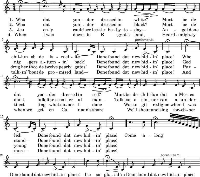 { \time 2/4 \key c \major \relative c'' { \autoBeamOff c2\fermata\(  c4..\fermata\) ~ \acciaccatura d16 c16 | g[( f]) g\( f\) g\( f\) g\( f\) | g[(\< f g\!\> f])\! g[( f]) g\( f\) | 
f\( f\) g f e8 c | c4.( e16[ c]) | c8 c4 e8 | g^\markup { \smaller \italic "portamento." } f4->\( c8\) | c2\fermata |
c'2\fermata\( c4..\fermata\) ~ \acciaccatura d16 c16 | g[( f]) g\( f\) g\( f\) g[( f]) | g[(\< f g\!\> f])\! g[( f]) g\( f\) | 
f f g f e8 c | c4.( e16[ c]) | c8-> c4 e8 | g f4->\( c8\) | c2\fermata \bar "."
c'4. c8 | c4.\fermata e32*4/9[ d c b a g f e d] | c8 c4 e8 | g f4\(-> c8\) | c2 |
c'4. c8 | c4.\fermata\(\< c,16\)\! g | c8 c4 e8 | g^\markup { \smaller \italic "portamento." } f4->\( c8 | c2 \bar ".|." }
\addlyrics { \set stanza = #"1. " Who dat yon -- der _ dressed _ in _ white? Must be de chil -- lun ob de Is -- rael -- ite Done found dat new hid -- in' place! Who dat yon -- der _ dressed _ in red? Must be de chil -- lun dat a Mos -- es led! Done found dat new hid -- in' place! Come a -- long _ __ Done found dat new hid -- in' place! Ise so gla -- ad 'm Done found dat new hid -- in' place! }
\addlyrics { \set stanza = #"2. " Who dat yon -- der _ dressed _ in _ black? Must be de nig _ -- gers a -- turn -- in' back! Done found dat new hid -- in' place! God don't talk like a nat -- er -- al man— Talk so a sin -- ner can a -- un -- der -- stand— Done found dat new hid -- in' place! }
\addlyrics { \set stanza = #"3. " Jes on-ly could see lee -- tle ba -- by to -- day— An -- gel done drug her thoo de twelve pearly gates! Done found dat new hid -- in' place! Pur -- ti-est ting what _ eb -- ber I done _ Was to git re -- ligion when I was young Done found dat new hid -- in' place! }
\addlyrics { \set stanza = #"4. " When I_was down in _ E _ -- gypt's _ land, Heard_a migh -- ty talk -- in' 'bout de pro -- mised land— Done found dat new hid -- in' place! And when_we get on _ Ca _ -- naan's shore _ We'll _ shout and sing for -- eb -- ber more— Done found dat new hid -- in' place! }
}
