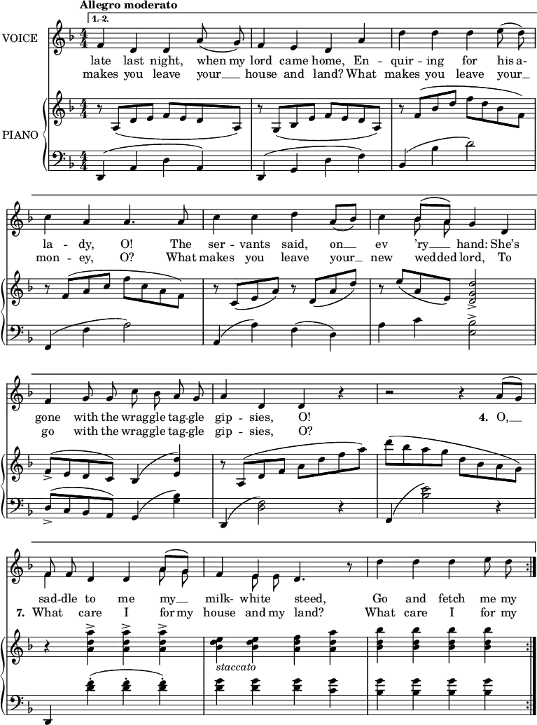 
music = {
    \language "english"
    { \new Staff \with { instrumentName = "VOICE" } <<
        \omit Score.BarNumber
                \set Staff.midiInstrument = "violin"
                % melody, main voice
                { \new Voice <<
                    \relative g' {
                        \autoBeamOff
                        \mergeDifferentlyDottedOn
                        \override DynamicTextSpanner.dash-period = #-1
                        \override DynamicText.self-alignment-X = #1.5
                        \tempo "Allegro moderato"
                        \set Score.tempoHideNote = ##t \tempo 4 = 120
                        \clef treble \key d \minor
                        \time 4/4
                        \numericTimeSignature
                        
                        \stemUp \slurDown \tieDown
                        \repeat volta 2 {}
                        \alternative {
                            {\repeat volta 2 {
                                % page 14, line 1
                                f4 d d a'8( g) |
                                f4 e d a' |
                                \stemDown \slurUp d d d e8( d) |
                                
                                % page 14, line 2
                                c4 \stemUp a a4. a8 |
                                \stemDown c4 c d \stemUp \slurDown a8([ bf]) |
                                \stemDown c4 \stemUp \slurUp bf8([ a]) g4 d |
                                
                                % page 14, line 3
                                f g8 g \stemDown c bf \stemUp a g |
                                a4 d, d r |
                                r2 r4 a'8([ g]) |
                                
                                % page 14, line 4
                                f f d4 d a'8([ g]) |
                                f4 e d4. r8 |
                                \stemDown d'4 d d e8 d |
                            }}
                        }
                    }
                    % lyrics, stanzas 1, 3, 4, 5, and 9
                    \new Lyrics \with { associatedVoice = "VOICE" } { \lyricmode {
                        % page 14
                        late4 last4 night,4 when8 my8 lord4 came4 home,4
                        En4 -- quir4 -- ing4 for4 his8 a-8 la4 -- dy,4 O!4.
                        The8 ser4 -- vants4 said,4 on8 __8 ev4 ’ry8 __8 hand:4
                        She’s4 gone4 with8 the8 wrag8 -- gle8 tag8 -- gle8 gip4 -- sies,4 O!4
                        _4 _2 _4
                        
                        \set stanza = #"4. "
                        O,8 __8 sad8 -- dle8 to4 me4 my8 __8 milk-4 white4 steed,4. _8
                        Go4 and4 fetch4 me8 my8
                    } }
                    % lyrics, stanzas 2, 6, 7, and 8
                    \new Lyrics \with { associatedVoice = "VOICE" } { \lyricmode {
                        % page 14
                        makes4 you4 leave4 your8 __8 house4 and4 land?4
                        What4 makes4 you4 leave4 your8 __8 mon4 -- ey,4 O?4.
                        What8 makes4 you4 leave4 your8 __8 new4 wed8 -- ded8 lord,4
                        To4 go4 with8 the8 wrag8 -- gle8 tag8 -- gle8 gip4 -- sies,4 O?4
                        _4 _2 _4 _4
                        
                        \set stanza = #"7. "
                        What4 care4 I4 for8 my8 house4 and8 my8 land?4. _8
                        What4 care4 I4 for8 my8
                    } }
                >> }
                % melody, alt voice
                { \new Voice <<
                    \relative g' {
                        \autoBeamOff
                        \mergeDifferentlyDottedOn
                        \clef treble \key d \minor
                        \time 4/4
                        \numericTimeSignature
                        
                        \stemDown
                        \repeat volta 2 {}
                        \alternative {
                            {\repeat volta 2 {
                                % page 14, line 1
                                s1 |
                                s |
                                s |
                                
                                % page 14, line 2
                                s |
                                s |
                                s4 bf8 a s2 |
                                
                                % page 14, line 3
                                s1 |
                                s |
                                s |
                                
                                % page 14, line 4
                                f4 s2 a8 g |
                                s4 e8 e s2 |
                                s1 |
                            }}
                        }
                    }
                >> }
        { \new PianoStaff \with { instrumentName = "PIANO" } <<
            { \new Staff <<
                \set Staff.midiInstrument = "piano"
                % piano, treble clef, voice 1
                { \new Voice <<
                    \relative g' {
                        \mergeDifferentlyDottedOn
                        \dynamicDown
                        \override DynamicTextSpanner.dash-period = #-1
                        \override DynamicText.self-alignment-X = #1.5
                        \clef treble \key d \minor
                        \time 4/4
                        \numericTimeSignature
                        
                        \stemDown
                        \repeat volta 2 {}
                        \alternative {
                            {\repeat volta 2 {
                                % page 14, line 1
                                \stemUp r8 a,8( d e f e d a) |
                                r g( bf e f e d a) |
                                r f'( bf d \stemDown f d bf f) |
                                
                                % page 14, line 2
                                \stemUp r f( a c \stemDown f c a f) |
                                \stemUp \slurDown r c( e a) r d,( a' d) |
                                r e( a, e) <d' g, d>2 -> |
                                
                                % page 14, line 3
                                \slurUp f,8-> ( e d c) bf4( <d' e,>) |
                                r8 a,( d f \stemDown a d f a) |
                                d( bf a g d bf a g) |
                                
                                % page 14, line 4
                                r4 <a' d, a>-> <a d, a>-> <a d, a>-> |
                                <e d bf> -\markup{\italic{staccato}} <e d bf> <f d a> <a d, a> |
                                <bf d, bf> <bf d, bf> <bf d, bf> <bf d, bf> |
                            }}
                        }
                    }
                >> }
                % piano, treble clef, voice 2
                { \new Voice <<
                    \relative c' {
                        \mergeDifferentlyDottedOn
                        \clef treble \key d \minor
                        \time 4/4
                        \numericTimeSignature
                        
                        \stemDown
                        \repeat volta 2 {}
                        \alternative {
                            {\repeat volta 2 {
                                % page 14, line 1
                                s1 |
                                s |
                                s |
                                
                                % page 14, line 2
                                s |
                                s |
                                s |
                                
                                % page 14, line 3
                                s |
                                s |
                                s |
                                
                                % page 14, line 4
                                s |
                                s |
                                s |
                            }}
                        }
                    }
                >> }
            >> }
            { \new Staff <<
                \set Staff.midiInstrument = "piano"
                % piano, bass clef, voice 1
                { \new Voice <<
                    \relative e' {
                        \mergeDifferentlyDottedOn
                        \clef bass \key d \minor
                        \time 4/4
                        \numericTimeSignature
                        
                        \stemDown
                        \repeat volta 2 {}
                        \alternative {
                            {\repeat volta 2 {
                                % page 14, line 1
                                \stemUp \slurUp d,,4( a' \stemDown d \stemUp a) |
                                d,( g \stemDown d' f) |
                                \stemUp bf,( \stemDown bf' d2) |
                                
                                % page 14, line 2
                                \stemUp f,,4( \stemDown f' a2) |
                                \stemUp a,4( \stemDown a') f( d) |
                                a' c <bf e,>2 -> |
                                
                                % page 14, line 3
                                \stemUp d,8 -> ( c bf a) g4( \stemDown <bf' g>) |
                                \stemUp d,,( \stemDown <f' d>2) r4 |
                                \stemUp f,4( \stemDown <e'' bf>2) r4 |
                                
                                % page 14, line 4
                                \stemUp d,,4 \stemDown <f'' d> -. ( <f d> -. <f d> -.) |
                                <g d> <g d> <g d> <g c,> |
                                <g bf,> <g bf,> <g bf,> <g bf,> |
                            }}
                        }
                    }
                >> }
                % piano, bass clef, voice 2
                { \new Voice <<
                    \relative d {
                        \mergeDifferentlyDottedOn
                        \clef bass \key d \minor
                        \time 4/4
                        \numericTimeSignature
                        
                        \stemDown
                        \repeat volta 2 {}
                        \alternative {
                            {\repeat volta 2 {
                                % page 14, line 1
                                s1 |
                                s |
                                s |
                                
                                % page 14, line 2
                                s |
                                s |
                                s |
                                
                                % page 14, line 3
                                s |
                                s |
                                s |
                                
                                % page 14, line 4
                                s |
                                s |
                                s |
                            }}
                        }
                    }
                >> }
            >> }
        >> }
    >> }
}
\header {
    tagline = "" % no footer
}
\score {
  \music
  \layout {
    \context {
      \Staff
      \consists Measure_spanner_engraver
    }
  }
}
\score {
  \unfoldRepeats {
    \music
  }
  \midi { }
}
