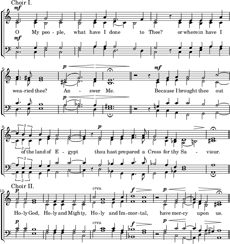  \new ChoirStaff << \override Score.Rest #'style = #'classical \override Score.TimeSignature #'stencil = ##f
\new Staff << \mark \markup "Choir I." \time 4/2
  \new Voice = "Sop" \relative e' { \stemUp e2.^\mf e4 g2 e |
    e e4 a f2. f4 | e2 r4 e e e e a |
    \time 3/2 a4. gis8 gis1 |
    e2^(^\p^\< g2.) f4\> e1.^\fermata \bar "||"
    \time 4/2 r2\! r4 e^\mf g a | \time 3/2 a2 g c ^~ |
    \time 4/2 \tuplet 3/2 { c4 b a } b g a2 g ^~ |
    g4 r f2^\p f4 g a4. a8 |
    g2 f4 d d1 | \time 2/2 e\fermata \bar "||" \break
    \time 4/2 \mark \markup "Choir II." a2^\p a g1 |
    f2 f4 f f2 e | c'^\markup \italic "cres." a1 a4 c |
    d1^\f^\> c | r2\! f,^\p^\< g a\! ^~ |
    a4 f^\> e2 e1\!^\fermata \bar "||" }
  \new Voice = "Alt" \relative c' { \stemDown c2. c4 b2 c |
    b c4 c d_( c) b2 | c s4 c c b c c |
    f4. e8 e1 | cis2_( d2.) d4 b1. |
    s2 s4 c e e | f2 d c _~ |
    \tuplet 3/2 { c4 d c } d e e2 e _~ | e4 s d2 d4 e f4. f8 |
    d2 c4 bes a2_( b)^\> | cis1\!
    e2 e e1 | c2 c4 c c2 c | e e1 e4 f | f1 f |
    r2 c e e _~ | e4 d b2 cis1 } >>
\new Lyrics \lyricsto "Sop" { O My peo -- ple, what have I done to Thee? or where -- in have I wea -- ried thee? An -- swer Me. Be -- cause I brought thee out of the land of E -- gypt thou hast pre -- pared a Cross for thy Sa -- viour. Ho -- ly God, Ho -- ly and Migh -- ty, Ho -- ly and Im -- mor -- tal, have mer -- cy up -- on us. }
\new Staff << \clef bass
  \new Voice = "Ten" \relative g { \stemUp g2.^\mf g4 g2 g |
    g a4 a a2 f | g r4 g g g a a |
    c4. b8 b1 | a2^\p^\<^( bes2.) a4\> gis1. |
    r2\! r4 g! c c | c2 b a ^~ |
    \tuplet 3/2 { a4 e e } g g c2 c ^~ | c4 r a2 bes4 bes c4. c8 |
    bes2 a4 f << { f1 } \\ { s2 s^\> } >> | a1\! |
    c2^\p c b1 | a2 a4 a a2 g |
    a^\markup \italic "cres." c1 c4 a |
    bes1^\f^\> a | r2\! a2^\p^\< c c\! ^~ |
    c4 a a^(^\> gis) a1\! }
  \new Voice = "Bass" \relative c { \stemDown c2. c4 e2 c |
    e a4 f d2. d4 | c2 s4 c c e a f |
    d4. e8 e1 | a2_( g2.) d4 e1._\fermata |
    s2 s4 c c a | f2 g a _~ |
    \tuplet 3/2 { a4 a a } g c a2 c _~ | c4 s d2 bes4 g f4. f8 |
    g2 a4 bes d1 | a_\fermata |
    a'2 a e1 | f2 f4 f f2 c | a'2 a1 a4 f | bes,1 f' |
    r2 f c a _~ | a4 d e2 a,1 } >> >>