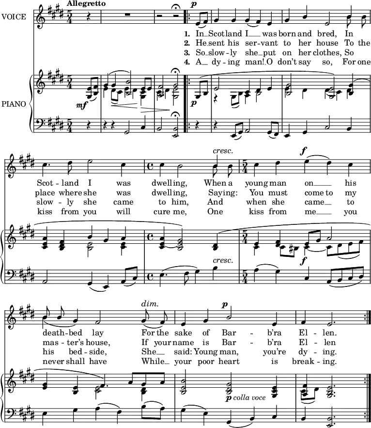 
music = {
    \language "english"
    { \new Staff \with { instrumentName = "VOICE" } <<
        \omit Score.BarNumber
                \set Staff.midiInstrument = "violin"
                % melody, main voice
                { \new Voice <<
                    \relative c' {
                        \autoBeamOff
                        \mergeDifferentlyDottedOn
                        \dynamicUp
                        \override DynamicTextSpanner.dash-period = #-1
                        \override DynamicText.self-alignment-X = #1.5
                        \slurUp
                        \tempo "Allegretto"
                        \set Score.tempoHideNote = ##t \tempo 4 = 120
                        \clef treble \key e \major
                        \time 5/4
                        
                        % page 20, line 1
                        \stemUp \slurDown \tieDown
                        \partial 4 r4 |
                        R4*5 |
                        r2 r \fermata
                        \repeat volta 2 {
                            e8 \p ([ fs]) |
                            gs4 gs gs( fs) e |
                            
                            % page 20, line 2
                            gs b e,2 b'4 |
                            \stemDown cs4. ds8 e2 cs4 |
                            \time 4/4
                            cs b2 \stemUp b4 \cresc |
                            
                            % page 20, line 3
                            \time 5/4
                            \stemDown \slurUp cs ds e \f ( ds) cs |
                            \slurDown b( \stemUp gs) fs2 gs8 \dim ( fs) |
                            e4 gs b2 \p e,4 |
                            fs e2. ||
                        }
                    }
                    % lyrics, stanzas 1 and 5
                    \new Lyrics \with { associatedVoice = "VOICE" } { \lyricmode {
                        % page 20
                        _4 _4*5 _2 _2
                        \set stanza = #"1. "
                        In8 __8 Scot4 -- land4 I4 __4 was4 born4 and4 bred,2
                        In4 Scot4. -- land8 I2 was4 dwell4 -- ing,2
                        When8 a8 young4 man4 on4 __4 his4 death4 -- bed4 lay2
                        For8 the8 sake4 of4 Bar2 -- b’ra4 El4 -- len.2.
                    } }
                    % lyrics, stanzas 2 and 6
                    \new Lyrics \with { associatedVoice = "VOICE" } { \lyricmode {
                        % page 20
                        _4 _4*5 _2 _2
                        \set stanza = #"2. "
                        He8 __8 sent4 his4 ser2 -- vant4 to4 her4 house2
                        To8 the8 place4. where8 she2 was4 dwell4 -- ing,2
                        Say8 -- ing:8 You4 must4 come4 to4 my4 mas4 -- ter’s4 house,2
                        If8 your8 name4 is4 Bar2 -- b’ra4 El4 -- len2.
                    } }
                    % lyrics, stanzas 3 and 7
                    \new Lyrics \with { associatedVoice = "VOICE" } { \lyricmode {
                        % page 20
                        _4 _4*5 _2 _2
                        \set stanza = #"3. "
                        So8 __8 slow4 -- ly4 she4 __4 put4 on4 her4 clothes,2
                        So4 slow4. -- ly8 she2 came4 to4 him,2
                        And4 when4 she4 came4 __4 to4 his4 bed4 -- side,2
                        She8 __8 said:4 Young4 man,2 you’re4 dy4 -- ing.2.
                    } }
                    % lyrics, stanzas 4 and 8
                    \new Lyrics \with { associatedVoice = "VOICE" } { \lyricmode {
                        % page 20
                        _4 _4*5 _2 _2
                        \set stanza = #"4. "
                        A8 __8 dy4 -- ing4 man!4 __4 O4 don’t4 say4 so,2
                        For8 one8 kiss4. from8 you2 will4 cure4 me,2
                        One4 kiss4 from4 me4 __4 you4 nev8 -- er8 shall4 have2
                        While8 __8 your4 poor4 heart2 is4 break4 -- ing.2.
                    } }
                >> }
                % melody, alt voice
                { \new Voice <<
                    \relative c'' {
                        \autoBeamOff
                        \mergeDifferentlyDottedOn
                        \clef treble \key e \major
                        \time 5/4
                        
                        % page 20, line 1
                        \stemDown
                        \partial 4 s4 |
                        s4*5 |
                        s2 s
                        \repeat volta 2 {
                            s4 |
                            s4*5 |
                            
                            % page 20, line 2
                            s1 b8 b |
                            s4*5 |
                            \time 4/4
                            s2. b8 b |
                            
                            % page 20, line 3
                            \time 5/4
                            s4*5 |
                            \stemUp b8 b s1 |
                            s4*5 |
                            s1 ||
                        }
                    }
                >> }
        { \new PianoStaff \with { instrumentName = "PIANO" } <<
            { \new Staff <<
                \set Staff.midiInstrument = "piano"
                % piano, treble clef, voice 1
                { \new Voice <<
                    \relative c' {
                        \mergeDifferentlyDottedOn
                        \dynamicDown
                        \override DynamicTextSpanner.dash-period = #-1
                        \override DynamicText.self-alignment-X = #1.5
                        \clef treble \key e \major
                        \time 5/4
                        
                        % page 20, line 1
                        \stemUp \slurDown \tieDown
                        \partial 4 <e gs,>8 \mf ( <fs b,>) |
                        \stemUp \slurUp
                        gs4( gs <b b,>2) e,8 e |
                        <fs a,>2 gs \fermata
                        \repeat volta 2 {
                            gs,8 ~ \p ( b |
                            e2 cs4 ds e |
                            
                            % page 20, line 2
                            <gs b,>2 <e gs,>) <gs b,>4( |
                            <a e cs> <fs ds b> b gs a |
                            \time 4/4
                            <a e cs> ~ <gs e b>2) <ds b>4 \cresc ( |
                            
                            % page 20, line 3
                            \time 5/4
                            \tieUp e ~ <fs ds> e8 \f gs a2 |
                            <gs e>4 <e b> fs4.) a8 \dim ([ gs a] |
                            <b e, b>2 <gs ds b> _\markup{\dynamic{p} \italic{colla voce}} <e cs gs>4 |
                            <fs a,> <e b gs>2. ||
                        }
                    }
                >> }
                % piano, treble clef, voice 2
                { \new Voice <<
                    \relative c' {
                        \mergeDifferentlyDottedOn
                        \clef treble \key e \major
                        \time 5/4
                        
                        % page 20, line 1
                        \stemDown \slurDown \tieDown
                        \partial 4 s4 |
                        e4 ds8 \< ( cs) e4 ( ds) \! <cs gs> \> |
                        cs( ds) \! <e gs,>2
                        \repeat volta 2 {
                            s4 |
                            r gs,8( b) a4 b2 |
                            
                            % page 20, line 2
                            e4 ds ds( cs) ds |
                            s2 <e b> <e cs>4 |
                            \time 4/4
                            s1 |
                            
                            % page 20, line 3
                            \time 5/4
                            cs4 cs8 bs cs4 ~ cs8[ ds( e fs)] |
                            s2 <e cs> <ds b>4 |
                            s4*5 |
                            cs8( ds) s2. ||
                        }
                    }
                >> }
            >> }
            { \new Staff <<
                \set Staff.midiInstrument = "piano"
                % piano, bass clef, voice 1
                { \new Voice <<
                    \relative c {
                        \mergeDifferentlyDottedOn
                        \clef bass \key e \major
                        \time 5/4
                        
                        % page 20, line 1
                        \stemUp \slurDown \tieDown
                        \partial 4 r4 |
                        r r gs2 cs4 |
                        b2 <b e,> \fermata
                        \repeat volta 2 {
                            r4 |
                            r e,8( gs) a2 gs8( fs) |
                            
                            % page 20, line 2
                            e4 gs cs2 b4 |
                            a2 gs4( e) a8( cs) |
                            \time 4/4
                            \stemDown \slurUp
                            e4.( fs8 gs4) b |
                            
                            % page 20, line 3
                            a( gs) \stemUp \slurDown cs, a8[( b cs ds)] |
                            \stemDown \slurUp e4 gs a( fs) b8( a) |
                            gs4( e) \stemUp \slurDown gs,( b) cs |
                            b <b e,>2. ||
                        }
                    }
                >> }
            >> }
        >> }
    >> }
}
\header {
    tagline = "" % no footer
}
\score {
  \music
  \layout {
    \context {
      \Staff
      \consists Measure_spanner_engraver
    }
  }
}
\score {
  \unfoldRepeats {
    \music
  }
  \midi { }
}
