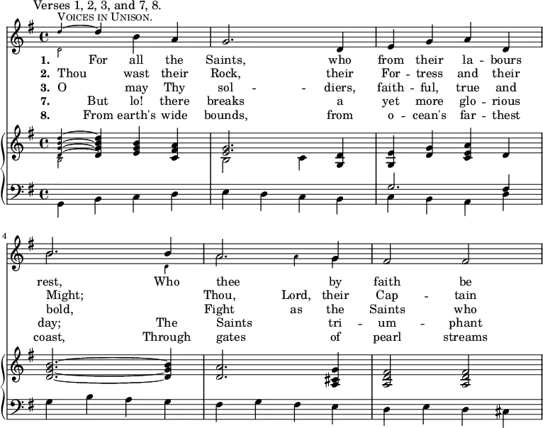 
<< <<
\new Staff { \clef treble \time 4/4 \key g \major \set Staff.midiInstrument = "trumpet"  
  \mark \markup \smaller "Verses 1, 2, 3, and 7, 8."
  \mergeDifferentlyDottedOn
  \relative c''
  { 
    <<^\markup \fontsize #4 \smallCaps "Voices in Unison."
      \new Voice = "alternative" {
        \voiceOne \magnifyMusic 0.63 { 
          d4 ~ \once \normalsize d
        }
      }
      {
        \voiceTwo \magnifyMusic 0.63 {
          d,2
        }
          \oneVoice
        } >>

   b'4 a | g2. d4 | e g a d, | \break

    <<
      \new Voice = "alternative" {
        \voiceOne {
          b'2. b4 | a2. g4 |
        }
      }
      {
        \voiceTwo \magnifyMusic 0.63 {
        \once \normalsize b2. d,4 | \once \normalsize a'2 a4 \once \normalsize g |
      }
        \oneVoice
      } >>

   fis2 fis }
}
   \addlyrics {\set stanza = #"1. "
     _ For all the Saints, who from their la -- bours rest,
     Who thee _ by faith be -- 
   }
   \addlyrics {\set stanza = #"2. "     
     Thou _ wast their Rock, their For -- tress and their Might;
     _ Thou, Lord, their Cap -- tain 
   }
   \addlyrics {\set stanza = #"3. "
     O _ may Thy sol -- diers, faith -- ful, true and bold,
     _ Fight as the Saints who
   }
   \addlyrics {\set stanza = #"7. "
     _ But lo! there breaks a yet more glo -- rious day;
     The Saints _ tri -- um -- phant 
   }
   \addlyrics {\set stanza = #"8. "
     _ From earth's wide bounds, from o -- cean's far -- thest coast,
     Through gates _ of pearl streams 
   }
\new PianoStaff <<
  \new Staff { \clef treble \key g \major \set Staff.midiInstrument = "church organ"
    \relative c'
    <<   { 

    <<
      \new Voice = "alternative" {
        \voiceOne \magnifyMusic 0.63 {
          <d g b d>4 ~ \once \normalsize <d g b d>
        }
      }
      {
        \voiceTwo \magnifyMusic 0.63 {
          b2
        }
          \oneVoice
        } >>

  <e g b>4 <c fis a> |

    <<
      \new Voice = "alternative" {
        \voiceOne {
          <e g>2.
        }
      }
      {
        \voiceTwo {
          b2 c4
        }
          \oneVoice
        } >>

  <g d'>4 | <g e'> <d' g> <c e a> d | <d g b>2. ~ <d g b>4 
  <d a'>2. <a cis g'>4 | <a d fis>2 <a d fis> }
   >>
}
  \new Staff { \clef bass \key g \major \set Staff.midiInstrument = "church organ"
    \relative c <<
  { \stemDown g4 b c d | e d c b | c b a d | g b a g | fis g fis e | d e d cis } \\ { \stemUp s1 s | g'2. fis4 } >>
}
>> >> >>
\layout { indent = #0 }
\midi { \tempo 4 = 112 }
