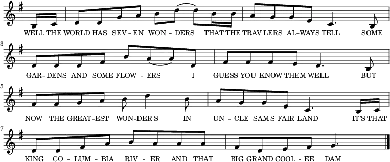 <<
\new voice="melody"
\key g \major
\relative c'
{
\override Staff.TimeSignature #'stencil = ##f
\partial 8 b16 c16 | d8 d g a b d (d) b16 b | a8 g g e c4. b8 | d d d fis b a (a) d, fis fis fis e d4. b8 | fis' fis g a b d4 b8 | a g g e c4. b16 c | d8 d fis a b a a a | fis d e fis g4.\bar "|."
}
\new Lyrics \lyricmode
{
\override LyricText #'font-size = #-1
\set associatedVoice = #"melody"
WELL16 THE | WORLD8 HAS SEV -- EN WON -- DERS4 THAT16 THE TRAV'8 -- LERS AL -- WAYS TELL4.
SOME8 GAR -- DENS AND SOME FLOW -- ERS4 I8 GUESS YOU KNOW THEM WELL4.
BUT8 NOW THE GREAT -- EST WON -- DER'S4 IN8 UN -- CLE SAM'S FAIR LAND4.
IT'S16 THAT KING8 CO -- LUM -- BIA RIV -- ER AND THAT BIG GRAND COOL -- EE DAM4.
}
>>